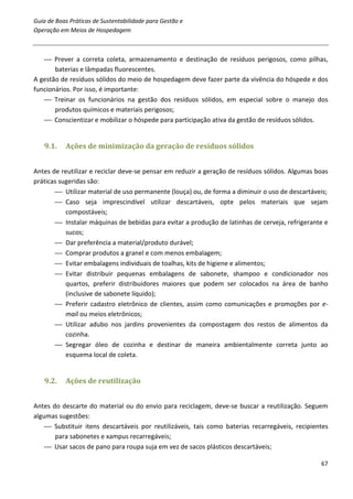 Guia de Boas Práticas de Sustentabilidade para Gestão e
Operação em Meios de Hospedagem



    Prever a correta coleta, armazenamento e destinação de resíduos perigosos, como pilhas,
       baterias e lâmpadas fluorescentes.
A gestão de resíduos sólidos do meio de hospedagem deve fazer parte da vivência do hóspede e dos
funcionários. Por isso, é importante:
    Treinar os funcionários na gestão dos resíduos sólidos, em especial sobre o manejo dos
       produtos químicos e materiais perigosos;
    Conscientizar e mobilizar o hóspede para participação ativa da gestão de resíduos sólidos.


   9.1.    Ações de minimização da geração de resíduos sólidos


Antes de reutilizar e reciclar deve-se pensar em reduzir a geração de resíduos sólidos. Algumas boas
práticas sugeridas são:
        Utilizar material de uso permanente (louça) ou, de forma a diminuir o uso de descartáveis;
        Caso seja imprescindível utilizar descartáveis, opte pelos materiais que sejam
           compostáveis;
        Instalar máquinas de bebidas para evitar a produção de latinhas de cerveja, refrigerante e
           sucos;
        Dar preferência a material/produto durável;
        Comprar produtos a granel e com menos embalagem;
        Evitar embalagens individuais de toalhas, kits de higiene e alimentos;
        Evitar distribuir pequenas embalagens de sabonete, shampoo e condicionador nos
           quartos, preferir distribuidores maiores que podem ser colocados na área de banho
           (inclusive de sabonete líquido);
        Preferir cadastro eletrônico de clientes, assim como comunicações e promoções por e-
           mail ou meios eletrônicos;
        Utilizar adubo nos jardins provenientes da compostagem dos restos de alimentos da
           cozinha.
        Segregar óleo de cozinha e destinar de maneira ambientalmente correta junto ao
           esquema local de coleta.


   9.2.    Ações de reutilização


Antes do descarte do material ou do envio para reciclagem, deve-se buscar a reutilização. Seguem
algumas sugestões:
     Substituir itens descartáveis por reutilizáveis, tais como baterias recarregáveis, recipientes
       para sabonetes e xampus recarregáveis;
     Usar sacos de pano para roupa suja em vez de sacos plásticos descartáveis;

                                                                                                 67
 