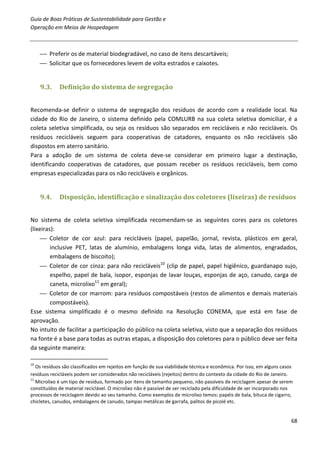 Guia de Boas Práticas de Sustentabilidade para Gestão e
Operação em Meios de Hospedagem



      Preferir os de material biodegradável, no caso de itens descartáveis;
      Solicitar que os fornecedores levem de volta estrados e caixotes.


     9.3.    Definição do sistema de segregação


Recomenda-se definir o sistema de segregação dos resíduos de acordo com a realidade local. Na
cidade do Rio de Janeiro, o sistema definido pela COMLURB na sua coleta seletiva domiciliar, é a
coleta seletiva simplificada, ou seja os resíduos são separados em recicláveis e não recicláveis. Os
resíduos recicláveis seguem para cooperativas de catadores, enquanto os não recicláveis são
dispostos em aterro sanitário.
Para a adoção de um sistema de coleta deve-se considerar em primeiro lugar a destinação,
identificando cooperativas de catadores, que possam receber os resíduos recicláveis, bem como
empresas especializadas para os não recicláveis e orgânicos.


     9.4.    Disposição, identificação e sinalização dos coletores (lixeiras) de resíduos


No sistema de coleta seletiva simplificada recomendam-se as seguintes cores para os coletores
(lixeiras):
      Coletor de cor azul: para recicláveis (papel, papelão, jornal, revista, plásticos em geral,
         inclusive PET, latas de alumínio, embalagens longa vida, latas de alimentos, engradados,
         embalagens de biscoito);
      Coletor de cor cinza: para não recicláveis10 (clip de papel, papel higiênico, guardanapo sujo,
         espelho, papel de bala, isopor, esponjas de lavar louças, esponjas de aço, canudo, carga de
         caneta, microlixo11 em geral);
      Coletor de cor marrom: para resíduos compostáveis (restos de alimentos e demais materiais
         compostáveis).
Esse sistema simplificado é o mesmo definido na Resolução CONEMA, que está em fase de
aprovação.
No intuito de facilitar a participação do público na coleta seletiva, visto que a separação dos resíduos
na fonte é a base para todas as outras etapas, a disposição dos coletores para o público deve ser feita
da seguinte maneira:

10
   Os resíduos são classificados em rejeitos em função de sua viabilidade técnica e econômica. Por isso, em alguns casos
resíduos recicláveis podem ser considerados não recicláveis (rejeitos) dentro do contexto da cidade do Rio de Janeiro.
11
   Microlixo é um tipo de resíduo, formado por itens de tamanho pequeno, não passíveis de reciclagem apesar de serem
constituídos de material reciclável. O microlixo não é passível de ser reciclado pela dificuldade de ser incorporado nos
processos de reciclagem devido ao seu tamanho. Como exemplos de microlixo temos: papéis de bala, bituca de cigarro,
chicletes, canudos, embalagens de canudo, tampas metálicas de garrafa, palitos de picolé etc.


                                                                                                                       68
 