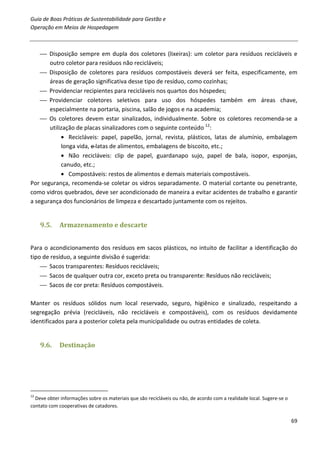 Guia de Boas Práticas de Sustentabilidade para Gestão e
Operação em Meios de Hospedagem



     Disposição sempre em dupla dos coletores (lixeiras): um coletor para resíduos recicláveis e
       outro coletor para resíduos não recicláveis;
     Disposição de coletores para resíduos compostáveis deverá ser feita, especificamente, em
       áreas de geração significativa desse tipo de resíduo, como cozinhas;
     Providenciar recipientes para recicláveis nos quartos dos hóspedes;
     Providenciar coletores seletivos para uso dos hóspedes também em áreas chave,
       especialmente na portaria, piscina, salão de jogos e na academia;
     Os coletores devem estar sinalizados, individualmente. Sobre os coletores recomenda-se a
       utilização de placas sinalizadores com o seguinte conteúdo 12:
            • Recicláveis: papel, papelão, jornal, revista, plásticos, latas de alumínio, embalagem
            longa vida, e latas de alimentos, embalagens de biscoito, etc.;
            • Não recicláveis: clip de papel, guardanapo sujo, papel de bala, isopor, esponjas,
            canudo, etc.;
            • Compostáveis: restos de alimentos e demais materiais compostáveis.
Por segurança, recomenda-se coletar os vidros separadamente. O material cortante ou penetrante,
como vidros quebrados, deve ser acondicionado de maneira a evitar acidentes de trabalho e garantir
a segurança dos funcionários de limpeza e descartado juntamente com os rejeitos.


     9.5.    Armazenamento e descarte


Para o acondicionamento dos resíduos em sacos plásticos, no intuito de facilitar a identificação do
tipo de resíduo, a seguinte divisão é sugerida:
     Sacos transparentes: Resíduos recicláveis;
     Sacos de qualquer outra cor, exceto preta ou transparente: Resíduos não recicláveis;
     Sacos de cor preta: Resíduos compostáveis.

Manter os resíduos sólidos num local reservado, seguro, higiênico e sinalizado, respeitando a
segregação prévia (recicláveis, não recicláveis e compostáveis), com os resíduos devidamente
identificados para a posterior coleta pela municipalidade ou outras entidades de coleta.


     9.6.    Destinação




12
  Deve obter informações sobre os materiais que são recicláveis ou não, de acordo com a realidade local. Sugere-se o
contato com cooperativas de catadores.

                                                                                                                       69
 