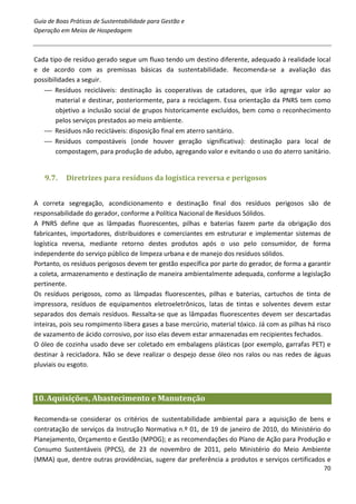 Guia de Boas Práticas de Sustentabilidade para Gestão e
Operação em Meios de Hospedagem



Cada tipo de resíduo gerado segue um fluxo tendo um destino diferente, adequado à realidade local
e de acordo com as premissas básicas da sustentabilidade. Recomenda-se a avaliação das
possibilidades a seguir.
    Resíduos recicláveis: destinação às cooperativas de catadores, que irão agregar valor ao
        material e destinar, posteriormente, para a reciclagem. Essa orientação da PNRS tem como
        objetivo a inclusão social de grupos historicamente excluídos, bem como o reconhecimento
        pelos serviços prestados ao meio ambiente.
    Resíduos não recicláveis: disposição final em aterro sanitário.
    Resíduos compostáveis (onde houver geração significativa): destinação para local de
        compostagem, para produção de adubo, agregando valor e evitando o uso do aterro sanitário.


   9.7.    Diretrizes para resíduos da logística reversa e perigosos


A correta segregação, acondicionamento e destinação final dos resíduos perigosos são de
responsabilidade do gerador, conforme a Política Nacional de Resíduos Sólidos.
A PNRS define que as lâmpadas fluorescentes, pilhas e baterias fazem parte da obrigação dos
fabricantes, importadores, distribuidores e comerciantes em estruturar e implementar sistemas de
logística reversa, mediante retorno destes produtos após o uso pelo consumidor, de forma
independente do serviço público de limpeza urbana e de manejo dos resíduos sólidos.
Portanto, os resíduos perigosos devem ter gestão específica por parte do gerador, de forma a garantir
a coleta, armazenamento e destinação de maneira ambientalmente adequada, conforme a legislação
pertinente.
Os resíduos perigosos, como as lâmpadas fluorescentes, pilhas e baterias, cartuchos de tinta de
impressora, resíduos de equipamentos eletroeletrônicos, latas de tintas e solventes devem estar
separados dos demais resíduos. Ressalta-se que as lâmpadas fluorescentes devem ser descartadas
inteiras, pois seu rompimento libera gases a base mercúrio, material tóxico. Já com as pilhas há risco
de vazamento de ácido corrosivo, por isso elas devem estar armazenadas em recipientes fechados.
O óleo de cozinha usado deve ser coletado em embalagens plásticas (por exemplo, garrafas PET) e
destinar à recicladora. Não se deve realizar o despejo desse óleo nos ralos ou nas redes de águas
pluviais ou esgoto.



10. Aquisições, Abastecimento e Manutenção

Recomenda-se considerar os critérios de sustentabilidade ambiental para a aquisição de bens e
contratação de serviços da Instrução Normativa n.º 01, de 19 de janeiro de 2010, do Ministério do
Planejamento, Orçamento e Gestão (MPOG); e as recomendações do Plano de Ação para Produção e
Consumo Sustentáveis (PPCS), de 23 de novembro de 2011, pelo Ministério do Meio Ambiente
(MMA) que, dentre outras providências, sugere dar preferência a produtos e serviços certificados e
                                                                                                   70
 