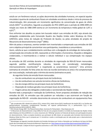 Guia de Boas Práticas de Sustentabilidade para Gestão e
Operação em Meios de Hospedagem



estufa ser um fenômeno natural, as ações decorrentes das atividades humanas, em especial aquelas
vinculadas à queima de combustíveis fósseis em atividades econômicas desde o início do processo de
industrialização, têm provocado um incremento significativo da concentração de gases de efeito
estufa (GEE)13 na atmosfera. Segundo as projeções do IPCC (2007) para o período de 2090-2099 em
relação aos níveis de 1980-1999 estima-se um incremento da temperatura média global de 1,8°C a
4,0°C14.
Para enfrentar tais desafios os países tem buscado reduzir suas emissões de GEE, seja através das
obrigações estabelecidas pela Convenção Quadro das Nações Unidas sobre Mudança do Clima
(UNFCCC); pelas metas de redução do Protocolo de Quioto; ou pelas atividades de projeto do
Mecanismo de Desenvolvimento Limpo15 (MDL).
Além de países e empresas, eventos também tem inventariado e compensado suas emissões de GEE
com o objetivo principal de conscientizar seus participantes, investidores e consumidores.
Assim, solicita-se que o estabelecimento contribua com a divulgação da estratégia de mensuração e
compensação das emissões de GEE, repassando as informações a funcionários, hóspedes e delegados
credenciados, e incentivando-os a realizar o cálculo individual e sua compensação nos espaços
oficiais.
As emissões de GEE emitidas durante as atividades de organização da RIO+20 foram mensuradas
seguindo padrões cientificamente robustos, levando em consideração metodologias
internacionalmente reconhecidas16 e respeitando as características nacionais17. Uma primeira
estimativa de emissões foi feita antes do início da reunião (estimativa ex ante) e foi complementada
por nova avaliação, realizada após o término do evento (estimativa ex post).
     As seguintes fontes de emissão foram mensuradas:
     Uso de combustíveis nos principais locais da Conferência;
     Uso de combustíveis nos veículos terrestres oficiais da Conferência;
     Uso de energia elétrica nos principais locais da Conferência;
     Disposição de resíduos gerados nos principais locais da Conferência;
     Viagens aéreas dos delegados credenciados e secretariado das Nações Unidas.
Durante toda a preparação e realização da Conferência, foram propostas atividades de redução das
emissões de GEE. As emissões que não puderam ser reduzidas e que ocorreram em função da
organização da RIO+20 - emissões decorrentes do consumo de combustíveis em equipamentos fixos

13
    São considerados GEE: dióxido de carbono (CO2), metano (CH4), óxido nitroso (N2O), hexafluoreto de enxofre (SF6) e as famílias dos
perfluorcarbonos (compostos completamente fluorados, em especial perfluormetano CF4 e perfluoretano C2F6) e dos
hidrofluorcarbonos (HFCs) (UNFCCC, 2001).
14
   IPCC Climate Change 2007: The Physical Science Basis. Summary for Policymakers - http://www.ipcc.ch/
15
   O Mecanismo de Desenvolvimento Limpo (MDL) foi fruto de uma proposta brasileira no âmbito da Convenção das Nações Unidas
sobre Mudança de Clima (UNFCCC) e é o único mecanismo de “offseting” previsto no Protocolo de Quioto com participação de países
em desenvolvimento. Todos os projetos brasileiros que participam do MDL devem ser aprovados pela Comissão Interministerial de
Mudança Global de Clima, que é composta por 11 ministérios e avalia a contribuição para de cada projeto para o desenvolvimento
sustentável brasileiro.
16
   Metodologias do Segundo Inventário Brasileiro de Emissões Antrópicas por Fontes e Remoções por Sumidouros de Gases de Efeito
Estufa não Controlados pelo Protocolo de Montreal. Disponíveis em: http://www.mct.gov.br/index.php/content/view/328762.html
17
   Como por exemplo: a adição de álcool na gasolina automotiva e o alto índice de energia renovável da matriz elétrica brasileira.


                                                                                                                                  72
 
