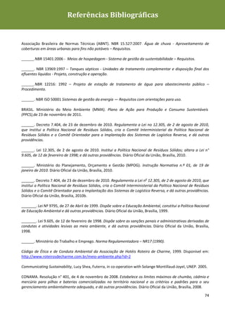 Guia de Boas Práticas de Sustentabilidade para Gestão e
                           Referências Bibliográficas
Operação em Meios de Hospedagem




Associação Brasileira de Normas Técnicas (ABNT). NBR 15.527:2007. Água de chuva - Aproveitamento de
coberturas em áreas urbanas para fins não potáveis – Requisitos.

______.NBR 15401:2006 - Meios de hospedagem - Sistema de gestão da sustentabilidade – Requisitos.

______. NBR 13969:1997 – Tanques sépticos - Unidades de tratamento complementar e disposição final dos
efluentes líquidos - Projeto, construção e operação.

______.NBR 12216: 1992 – Projeto de estação de tratamento de água para abastecimento público –
Procedimento.

______. NBR ISO 50001 Sistemas de gestão da energia — Requisitos com orientações para uso.

BRASIL. Ministério do Meio Ambiente (MMA). Plano de Ação para Produção e Consumo Sustentáveis
(PPCS),de 23 de novembro de 2011.

______. Decreto 7.404, de 23 de dezembro de 2010. Regulamenta a Lei no 12.305, de 2 de agosto de 2010,
que institui a Política Nacional de Resíduos Sólidos, cria o Comitê Interministerial da Política Nacional de
Resíduos Sólidos e o Comitê Orientador para a Implantação dos Sistemas de Logística Reversa, e dá outras
providências.

______. Lei 12.305, de 2 de agosto de 2010. Institui a Política Nacional de Resíduos Sólidos; altera a Lei n°
9.605, de 12 de fevereiro de 1998; e dá outras providências. Diário Oficial da União, Brasília, 2010.

______. Ministério do Planejamento, Orçamento e Gestão (MPOG). Instrução Normativa n.º 01, de 19 de
janeiro de 2010. Diário Oficial da União, Brasília, 2010.

______. Decreto 7.404, de 23 de dezembro de 2010. Regulamenta a Lei no 12.305, de 2 de agosto de 2010, que
institui a Política Nacional de Resíduos Sólidos, cria o Comitê Interministerial da Política Nacional de Resíduos
Sólidos e o Comitê Orientador para a Implantação dos Sistemas de Logística Reversa, e dá outras providências.
Diário Oficial da União, Brasília, 2010b.

_______. Lei Nº 9795, de 27 de Abril de 1999. Dispõe sobre a Educação Ambiental, constitui a Política Nacional
de Educação Ambiental e dá outras providências. Diário Oficial da União, Brasília, 1999.

_______. Lei 9.605, de 12 de fevereiro de 1998. Dispõe sobre as sanções penais e administrativas derivadas de
condutas e atividades lesivas ao meio ambiente, e dá outras providências. Diário Oficial da União, Brasília,
1998.

______. Ministério do Trabalho e Emprego. Norma Regulamentadora – NR17 (1990).

Código de Ética e de Conduta Ambiental da Associação de Hotéis Roteiro de Charme, 1999. Disponível em:
http://www.roteirosdecharme.com.br/meio-ambiente.php?id=2

Communicating Sustainability, Lucy Shea, Futerra, in co-operation with Solange Montillaud-Joyel, UNEP. 2005.

CONAMA. Resolução n° 401, de 4 de novembro de 2008. Estabelece os limites máximos de chumbo, cádmio e
mercúrio para pilhas e baterias comercializadas no território nacional e os critérios e padrões para o seu
gerenciamento ambientalmente adequado, e dá outras providências. Diário Oficial da União, Brasília, 2008.

                                                                                                              74
 