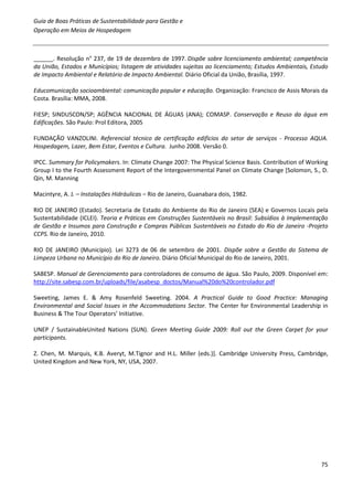 Guia de Boas Práticas de Sustentabilidade para Gestão e
Operação em Meios de Hospedagem



______. Resolução n° 237, de 19 de dezembro de 1997. Dispõe sobre licenciamento ambiental; competência
da União, Estados e Municípios; listagem de atividades sujeitas ao licenciamento; Estudos Ambientais, Estudo
de Impacto Ambiental e Relatório de Impacto Ambiental. Diário Oficial da União, Brasília, 1997.

Educomunicação socioambiental: comunicação popular e educação. Organização: Francisco de Assis Morais da
Costa. Brasília: MMA, 2008.

FIESP; SINDUSCON/SP; AGÊNCIA NACIONAL DE ÁGUAS (ANA); COMASP. Conservação e Reuso da água em
Edificações. São Paulo: Prol Editora, 2005

FUNDAÇÃO VANZOLINI. Referencial técnico de certificação edifícios do setor de serviços - Processo AQUA.
Hospedagem, Lazer, Bem Estar, Eventos e Cultura. Junho 2008. Versão 0.

IPCC. Summary for Policymakers. In: Climate Change 2007: The Physical Science Basis. Contribution of Working
Group I to the Fourth Assessment Report of the Intergovernmental Panel on Climate Change [Solomon, S., D.
Qin, M. Manning

Macintyre, A. J. – Instalações Hidráulicas – Rio de Janeiro, Guanabara dois, 1982.

RIO DE JANEIRO (Estado). Secretaria de Estado do Ambiente do Rio de Janeiro (SEA) e Governos Locais pela
Sustentabilidade (ICLEI). Teoria e Práticas em Construções Sustentáveis no Brasil: Subsídios à Implementação
de Gestão e Insumos para Construção e Compras Públicas Sustentáveis no Estado do Rio de Janeiro -Projeto
CCPS. Rio de Janeiro, 2010.

RIO DE JANEIRO (Município). Lei 3273 de 06 de setembro de 2001. Dispõe sobre a Gestão do Sistema de
Limpeza Urbana no Município do Rio de Janeiro. Diário Oficial Municipal do Rio de Janeiro, 2001.

SABESP. Manual de Gerenciamento para controladores de consumo de água. São Paulo, 2009. Disponível em:
http://site.sabesp.com.br/uploads/file/asabesp_doctos/Manual%20do%20controlador.pdf

Sweeting, James E. & Amy Rosenfeld Sweeting. 2004. A Practical Guide to Good Practice: Managing
Environmental and Social Issues in the Accommodations Sector. The Center for Environmental Leadership in
Business & The Tour Operators’ Initiative.

UNEP / SustainableUnited Nations (SUN). Green Meeting Guide 2009: Roll out the Green Carpet for your
participants.

Z. Chen, M. Marquis, K.B. Averyt, M.Tignor and H.L. Miller (eds.)]. Cambridge University Press, Cambridge,
United Kingdom and New York, NY, USA, 2007.




                                                                                                         75
 