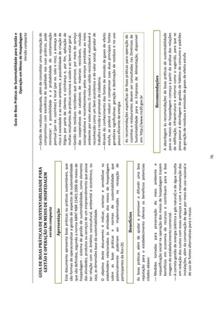 Guia de Boas Práticas de Sustentabilidade para Gestão e
                                                                                                                 Operação em Meios de Hospedagem
                                                                                                                                     Versão compacta


  GUIA DE BOAS PRÁTICAS DE SUSTENTABILIDADE PARA                                 Gestão de resíduos adequada, além de consolidar uma reputação de
    GESTÃO E OPERAÇÃO EM MEIOS DE HOSPEDAGEM                                      compromisso com excelência de qualidade nas suas práticas, pode
                          versão compacta                                         minimizar: a possibilidade e a probabilidade de contaminação
                                                                                  pontual (por ex. cozinhas) e local (por ex. solo e rios), a ameaça de
                           Apresentação                                           risco à sociedade e ao meio ambiente, a possibilidade de criação de
Este documento apresenta boas práticas ou práticas sustentáveis, que              litígios por parte de clientes e vizinhança e, por fim, aplicação de
são formas de operacionalizar a gestão de aspectos de sustentabilidade            multas resultantes de práticas nocivas à saúde e ao bem-estar geral.
que são definidos, segundo a norma ABNT NBR 15401:2006 de meios de               Gestão dos resíduos recicláveis que promove, por meio do serviço
hospedagem - sistema de gestão de sustentabilidade, como elemento                 das cooperativas de catadores de materiais recicláveis, inclusão
das atividades, produtos ou serviços de um empreendimento que possa               socioprodutiva e reconhecimento pelos serviços prestados ao meio
ter relação com os âmbitos sociocultural, ambiental e econômico, ou               ambiente por estes atores. O resíduo sólido reciclável e reutilizável é
seja, as dimensões base da sustentabilidade.                                      reconhecido como um bem econômico e de valor social, gerador de
                                                                                  trabalho e renda e promotor de cidadania.
O objetivo deste documento é indicar, orientar e sensibilizar os                 Através do conhecimento das fontes de emissão de gases de efeito
stakeholders relacionados às atividades dos meios de hospedagem                   estufa, se poderá reduzir e compensar suas duas principais fontes
sobre as boas práticas e normas de sustentabilidade que                           geradoras significativas: geração e destinação de resíduos e no uso
potencialmente poderiam ser implementadas na recepção de                          pouco eficiente de energia.
participantes da Rio+20.
                                                                                    As recomendações específicas de boas práticas para operação de
                             Benefícios                                             cozinhas e restaurantes devem ser consultadas nas Diretrizes de
                                                                                    Sustentabilidade para as Empresas de Alimentação, disponível
As boas práticas além de ajudar a promover e difundir uma boa
                                                                                    em: http://www.rio20.gov.br
reputação para o estabelecimento oferece os benefícios potenciais
citados abaixo:
 Medidas tomadas para preservação do meio ambiente e                                                     Recomendações
  requalificação social na operação dos meios de hospedagem trazem
  benefícios em economia de recursos e contribuem para a boa                    A abordagem às recomendações de boas práticas de sustentabilidade
  imagem do estabelecimento comercial.                                          para os meios de hospedagem começa a partir da análise das relações
 A correta gestão de energia (elétrica e gás natural) e de água resulta        de edificação, infraestrutura e entorno como o sugerido, para que se
  em redução dos custos com esses serviços e com a manutenção das               possa passar á abordagem da gestão de hábitos de consumo e padrões
  instalações, além da conservação de água por meio de uso racional e           de geração de resíduos e emissões de gases de efeito estufa.
  de uso de fontes alternativas para o reuso.




                                                                           76
 