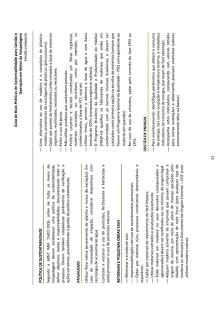 Guia de Boas Práticas de Sustentabilidade para Gestão e
                                                                                                                Operação em Meios de Hospedagem
                                                                                                                                    Versão compacta


POLÍTICA DE SUSTENTABILIDADE                                                    Uma alternativa ao uso de madeira é o compósito de plástico-
                                                                                 madeira, proveniente da reciclagem de plásticos (pós-consumo).
Segundo a ABNT NBR 15401:2006, antes de tudo, os meios de
                                                                                Optar por painéis de fechamento confeccionados a base de materiais
hospedagem devem estabelecer uma política de sustentabilidade,
                                                                                 orgânicos, reutilizados, reciclados ou recicláveis.
definir objetivos, metas e responsabilidades, documentando todo o
                                                                                Evitar o uso de gesso.
processo. Devem também estabelecer parâmetros de verificação e
                                                                                Não utilizar produtos que contenham amianto.
ações corretivas, possibilitando a gestão da política estabelecida.
                                                                                Preferir carpetes e tecidos constituídos por fibras orgânicas,
                                                                                 materiais reciclados ou recicláveis, como por exemplo, os
PAISAGISMO
                                                                                 confeccionados a base de PET, sisal etc.
Utilizar flora nativa (proveniente de plantio e nunca da extração). Em          Utilizar tintas, vernizes e adesivos a base de água e com baixa
caso de necessidade de irrigação, considerar dispositivos com                    emissão de COVs (compostos orgânicos voláteis).
tecnologia de economia de água.                                                 O Programa Brasileiro da Qualidade e Produtividade do Habitat
Controlar e vistoriar o uso de pesticidas, fertilizantes e herbicidas e          (PBQP-H) qualifica os fabricantes de materiais que estão em
ainda promover o uso de pesticidas naturais.                                     conformidade com as normas técnicas brasileiras, e devem ser
                                                                                 colocados como primeira opção na escolha de materiais (sempre que
REFORMAS E PEQUENAS OBRAS CIVIS                                                  houver um Programa Setorial da Qualidade – PSQ correspondente ao
                                                                                 material em questão).
 Minimizar a erosão do solo.
                                                                                No caso do uso de cimentos, optar pelo cimento do tipo CPIII ou
 impermeabilização com uso de revestimentos permeáveis.
                                                                                 CPIV.
 Optar por sistemas e/ou processos construtivos desmontáveis e
separáveis.
 Optar por materiais de revestimento de fácil limpeza.                        GESTÃO DE ENERGIA
 Utilizar materiais extraídos e produzidos localmente.                         Para monitoramento: identifique parâmetros que afetam o consumo
 Todo material em madeira ou seus derivados (compensados e                      de energia, tais como ocupação e temperatura externa, e estabeleça
   aglomerados) devem ser certificados ou, no mínimo, de origem legal.           indicadores do consumo de energia, que sejam de fácil obtenção.
 Adquirir madeira somente de empresas que possam comprovar a                   Acompanhe estes indicadores, comparando com valores obtidos
   origem da mesma, por meio de plano de manejo aprovado pelo                    para outras instalações e observando possíveis anomalias (valores
   IBAMA, com apresentação de nota fiscal (para qualquer tipo de                 extremamente altos ou baixos).
   madeira ou derivado) e Documento de Origem Florestal – DOF (caso
   utilizem madeira nativa).




                                                                          77
 
