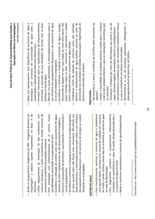Guia de Boas Práticas de Sustentabilidade para Gestão e
                                                                                                              Operação em Meios de Hospedagem
                                                                                                                                  Versão compacta


 Avalie os equipamentos integrantes do PBE – Programa Brasileiro de          Optar por equipamentos com dispositivos de economia de água e
  Etiquetagem 1 e adquira aqueles enquadrados na faixa A de                    tecnologias com processos de conservação de água para a
  eficiência.                                                                  substituição e reposição de elementos defeituosos.
 Utilize equipamentos de iluminação de alto rendimento, com                  Fornecer treinamento para os colaboradores do empreendimento
  reatores eletrônicos, e avalie conveniência de instalar sensores de          enfocando a execução de suas atividades de acordo com as boas
  presença em ambientes de ocupação ocasional.                                 práticas no uso da água.
 Para instalações com condicionamento de ar central, avaliar                 Difundir nos locais pertinentes, a informação/comunicação sobre o
  possibilidade de automação e recuperação de calor.                           uso eficiente dos equipamentos disponíveis e de economia de água
 Considerar a utilização de sistema solar para aquecimento de água,           ao usuário (hóspede ou empregado).
  bombas de calor e equipamentos de alto desempenho energético.               Sensibilizar e estimular o hóspede à economia de água e energia,
 Gerencie a preparação de alimentos, racionalizando e minimizando o           oferecendo as opções de que suas roupas de cama e/ou banho não
  uso de equipamentos.                                                         sejam trocadas todos os dias, mostrando e valorizando a relação
 Sensibilizar e estimular o hóspede à economia de energia desligando          entre a atitude tomada e a economia de água obtida.
  as luzes quando estas não forem mais necessárias difundindo nos             Estabelecer metas de redução de consumo como, por exemplo,
  locais pertinentes, a informação/comunicação sobre o uso eficiente           destinar o abastecimento de água potável somente ao setor de
  dos equipamentos disponíveis e de economia de energia ao usuário             alimentação nas atividades de bebida, manipulação e higienização de
  (hóspede ou empregado).                                                      alimentos e utensílios de preparo.

GESTÃO DE ÁGUA                                                               Higienização
                                                                              Recomenda-se a leitura cuidadosa da Cartilha sobre Saneantes da
 Para monitoramento: setorizar o consumo de água e estabelecer                  ANVISA2.
  uma agenda diária, semanal e/ou mensal de medição do consumo,               Limitar a quantidade de produtos químicos usados para a limpeza
  de modo a poder atribuir causas seja de economia ou perda de água              interna dos estabelecimentos e para as instalações recreativas (por
  na rede de distribuição.                                                       ex. piscinas).
 Para diagnóstico: conhecer os equipamentos hidrossanitários                 Considerar a limpeza por meio de alternativas tais como o uso de
  instalados em quantitativos e tipos de vazão, desperdícios/perdas e            vapor, de bucha vegetal, de produtos naturais ou biodegradáveis.
  o consumo de água do hotel.                                                 Dar preferência a produtos que não contenham substâncias tóxicas
 Medir e monitorar mensalmente o consumo de água/hóspede/noite.                 ou que as contenham em baixas concentrações.
                                                                              Recomenda-se o uso de produtos saponáceos (detergentes e
                                                                                 desengordurantes) de baixo teor de fósforo.

1                                                                            2
    Consultar em: http://www.inmetro.gov.br/ qualidade/eficiencia.asp




                                                                        78
 