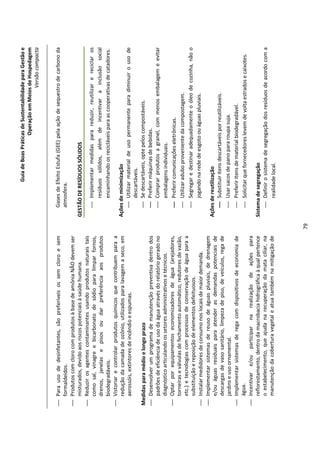 Guia de Boas Práticas de Sustentabilidade para Gestão e
                                                                                                              Operação em Meios de Hospedagem
                                                                                                                                  Versão compacta


 Para uso de desinfetantes, são preferíveis os sem cloro e sem                 Gases de Efeito Estufa (GEE) pela ação de sequestro de carbono da
  formaldeídos.                                                                 atmosfera.
 Produtos com cloro com produtos à base de amônia NÃO devem ser
  misturados, devido aos riscos potenciais à saúde humana.                   GESTÃO DE RESÍDUOS SÓLIDOS
 Reduzir os agentes contaminantes usando produtos naturais tais
  como sal, vinagre e bicarbonato de sódio para limpar fornos,                   Implementar medidas para reduzir, reutilizar e reciclar os
  drenos, janelas e pisos ou dar preferência aos produtos                         resíduos sólidos, além de incentivar a inclusão social
  biodegradáveis.                                                                 encaminhando os recicláveis para as cooperativas de catadores.
 Vistoriar e controlar produtos químicos que contribuem para a
  redução da camada de ozônio, utilizados para lavagem a seco, em            Ações de minimização
  aerossóis, extintores de incêndio e espumas.                                   Utilizar material de uso permanente para diminuir o uso de
                                                                                    descartáveis.
Medidas para médio e longo prazo                                                 Se descartáveis, opte pelos compostáveis.
 Desenvolver um programa de manutenção preventiva dentro dos                    Preferir máquinas de bebidas.
  padrões de eficiência de uso da água através do relatório gerado no            Comprar produtos a granel, com menos embalagem e evitar
  diagnóstico articulando os setores administrativos e técnicos.                    embalagens individuais.
 Optar por equipamentos economizadores de água (arejadores,                     Preferir comunicações eletrônicas.
  torneiras e válvulas de fechamento automático, redutores de vazão,
                                                                                 Utilizar adubo proveniente da compostagem.
  etc.) e tecnologias com processos de conservação de água para a
  substituição e reposição de elementos defeituosos.                             Segregar e destinar adequadamente o óleo de cozinha, não o
 Instalar medidores de consumo nos locais de maior demanda.                        jogando na rede de esgoto ou águas pluviais.
 Implementar sistemas de reuso de águas pluviais, de drenagem
  e/ou águas residuais para atender as demandas potenciais de                Ações de reutilização
  descargas de vaso sanitário, limpeza de piso, de veículos, rega de             Substituir itens descartáveis por reutilizáveis.
  jardins e uso ornamental.                                                      Usar sacos de pano para roupa suja.
 Implementar sistemas de rega com dispositivos de economia de                   Preferir itens de material biodegradável.
  água.                                                                          Solicitar que fornecedores levem de volta estrados e caixotes.
 Incentivar e/ou participar na realização de ações para
  reflorestamento, dentro da macrobacia hidrográfica à qual pertence         Sistema de segregação
  o estabelecimento, que ajuda na recuperação da mata ciliar, na                  Definir o sistema de segregação dos resíduos de acordo com a
  manutenção da cobertura vegetal e atua também na mitigação de                     realidade local.




                                                                        79
 
