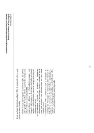 Guia de Boas Práticas de Sustentabilidade para Gestão e
                                                                                                      Operação em Meios de Hospedagem
                                                                                                                          Versão compacta


deseje participar da iniciativa, adquirir RCEs de projetos brasileiros para
compensar suas emissões.

     Solicita-se que sejam seguidas as recomendações das seções
      sobre gestão de resíduos sólidos e gestão de energia para
      reduzir ainda mais as emissões de GEE.
     Recomenda-se difundir a informação/comunicação aos
      hóspedes sobre economia de energia, destinação correta dos
      resíduos e melhores rotas e trajetos de transporte para chegar
      aos locais de evento.
     Recomenda-se incentivar os hóspedes de delegações
      credenciadas, o uso do transporte oficial da conferência, pois a
      frota será abastecida com biocombustíveis em uma média
      superior a usual.
     Recomenda-se ainda a contribuição com a divulgação da
      estratégia de mensuração e compensação das emissões de
      GEE, com o fornecimento das informações a colaboradores,
      hóspedes e delegados credenciados, incentivando que estes
      realizem o cálculo individual e sua compensação.




                                                                              82
 