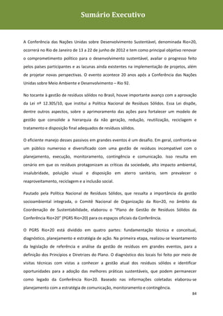 Sumário Executivo
                                     Sumário
Plano de Gestão de Resíduos Sólidos da Rio+20




A Conferência das Nações Unidas sobre Desenvolvimento Sustentável, denominada Rio+20,
ocorrerá no Rio de Janeiro de 13 a 22 de junho de 2012 e tem como principal objetivo renovar
o comprometimento político para o desenvolvimento sustentável, avaliar o progresso feito
pelos países participantes e as lacunas ainda existentes na implementação de projetos, além
de projetar novas perspectivas. O evento acontece 20 anos após a Conferência das Nações
Unidas sobre Meio Ambiente e Desenvolvimento – Rio 92.

No tocante à gestão de resíduos sólidos no Brasil, houve importante avanço com a aprovação
da Lei nº 12.305/10, que institui a Política Nacional de Resíduos Sólidos. Essa Lei dispõe,
dentre outros aspectos, sobre o aprimoramento das ações para fortalecer um modelo de
gestão que consolide a hierarquia da não geração, redução, reutilização, reciclagem e
tratamento e disposição final adequados de resíduos sólidos.

O eficiente manejo desses passivos em grandes eventos é um desafio. Em geral, confronta-se
um público numeroso e diversificado com uma gestão de resíduos incompatível com o
planejamento, execução, monitoramento, contingência e comunicação. Isso resulta em
cenário em que os resíduos protagonizam as críticas da sociedade, alto impacto ambiental,
insalubridade, poluição visual e disposição em aterro sanitário, sem prevalecer o
reaproveitamento, reciclagem e a inclusão social.

Pautado pela Política Nacional de Resíduos Sólidos, que ressalta a importância da gestão
socioambiental integrada, o Comitê Nacional de Organização da Rio+20, no âmbito da
Coordenação de Sustentabilidade, elaborou o “Plano de Gestão de Resíduos Sólidos da
Conferência Rio+20” (PGRS Rio+20) para os espaços oficiais da Conferência.

O PGRS Rio+20 está dividido em quatro partes: fundamentação técnica e conceitual,
diagnóstico, planejamento e estratégia de ação. Na primeira etapa, realizou-se levantamento
da legislação de referência e análise da gestão de resíduos em grandes eventos, para a
definição dos Princípios e Diretrizes do Plano. O diagnóstico dos locais foi feito por meio de
visitas técnicas com vistas a conhecer a gestão atual dos resíduos sólidos e identificar
oportunidades para a adoção das melhores práticas sustentáveis, que podem permanecer
como legado da Conferência Rio+20. Baseado nas informações coletadas elaborou-se
planejamento com a estratégia de comunicação, monitoramento e contingência.
                                                                                           84
 