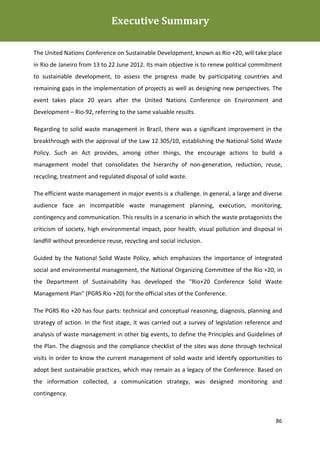 Executive Summary
Plano de Gestão de Resíduos Sólidos da Rio+20



The United Nations Conference on Sustainable Development, known as Rio +20, will take place
in Rio de Janeiro from 13 to 22 June 2012. Its main objective is to renew political commitment
to sustainable development, to assess the progress made by participating countries and
remaining gaps in the implementation of projects as well as designing new perspectives. The
event takes place 20 years after the United Nations Conference on Environment and
Development – Rio-92, referring to the same valuable results.

Regarding to solid waste management in Brazil, there was a significant improvement in the
breakthrough with the approval of the Law 12.305/10, establishing the National Solid Waste
Policy. Such an Act provides, among other things, the encourage actions to build a
management model that consolidates the hierarchy of non-generation, reduction, reuse,
recycling, treatment and regulated disposal of solid waste.

The efficient waste management in major events is a challenge. In general, a large and diverse
audience face an incompatible waste management planning, execution, monitoring,
contingency and communication. This results in a scenario in which the waste protagonists the
criticism of society, high environmental impact, poor health, visual pollution and disposal in
landfill without precedence reuse, recycling and social inclusion.

Guided by the National Solid Waste Policy, which emphasizes the importance of integrated
social and environmental management, the National Organizing Committee of the Rio +20, in
the Department of Sustainability has developed the "Rio+20 Conference Solid Waste
Management Plan" (PGRS Rio +20) for the official sites of the Conference.

The PGRS Rio +20 has four parts: technical and conceptual reasoning, diagnosis, planning and
strategy of action. In the first stage, it was carried out a survey of legislation reference and
analysis of waste management in other big events, to define the Principles and Guidelines of
the Plan. The diagnosis and the compliance checklist of the sites was done through technical
visits in order to know the current management of solid waste and identify opportunities to
adopt best sustainable practices, which may remain as a legacy of the Conference. Based on
the information collected, a communication strategy, was designed monitoring and
contingency.



                                                                                             86
 