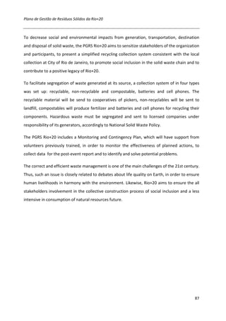 Plano de Gestão de Resíduos Sólidos da Rio+20



To decrease social and environmental impacts from generation, transportation, destination
and disposal of solid waste, the PGRS Rio+20 aims to sensitize stakeholders of the organization
and participants, to present a simplified recycling collection system consistent with the local
collection at City of Rio de Janeiro, to promote social inclusion in the solid waste chain and to
contribute to a positive legacy of Rio+20.

To facilitate segregation of waste generated at its source, a collection system of in four types
was set up: recyclable, non-recyclable and compostable, batteries and cell phones. The
recyclable material will be send to cooperatives of pickers, non-recyclables will be sent to
landfill, compostables will produce fertilizer and batteries and cell phones for recycling their
components. Hazardous waste must be segregated and sent to licensed companies under
responsibility of its generators, accordingly to National Solid Waste Policy.

The PGRS Rio+20 includes a Monitoring and Contingency Plan, which will have support from
volunteers previously trained, in order to monitor the effectiveness of planned actions, to
collect data for the post-event report and to identify and solve potential problems.

The correct and efficient waste management is one of the main challenges of the 21st century.
Thus, such an issue is closely related to debates about life quality on Earth, in order to ensure
human livelihoods in harmony with the environment. Likewise, Rio+20 aims to ensure the all
stakeholders involvement in the collective construction process of social inclusion and a less
intensive in consumption of natural resources future.




                                                                                              87
 