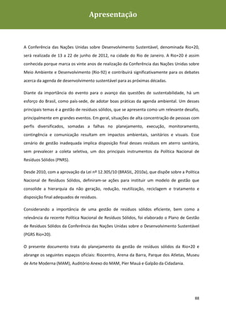 Apresentação
Plano de Gestão de Resíduos Sólidos da Rio+20




A Conferência das Nações Unidas sobre Desenvolvimento Sustentável, denominada Rio+20,
será realizada de 13 a 22 de junho de 2012, na cidade do Rio de Janeiro. A Rio+20 é assim
conhecida porque marca os vinte anos de realização da Conferência das Nações Unidas sobre
Meio Ambiente e Desenvolvimento (Rio-92) e contribuirá significativamente para os debates
acerca da agenda de desenvolvimento sustentável para as próximas décadas.

Diante da importância do evento para o avanço das questões de sustentabilidade, há um
esforço do Brasil, como país-sede, de adotar boas práticas da agenda ambiental. Um desses
principais temas é a gestão de resíduos sólidos, que se apresenta como um relevante desafio,
principalmente em grandes eventos. Em geral, situações de alta concentração de pessoas com
perfis diversificados, somadas a falhas no planejamento, execução, monitoramento,
contingência e comunicação resultam em impactos ambientais, sanitários e visuais. Esse
cenário de gestão inadequada implica disposição final desses resíduos em aterro sanitário,
sem prevalecer a coleta seletiva, um dos principais instrumentos da Política Nacional de
Resíduos Sólidos (PNRS).

Desde 2010, com a aprovação da Lei nº 12.305/10 (BRASIL, 2010a), que dispõe sobre a Política
Nacional de Resíduos Sólidos, definiram-se ações para instituir um modelo de gestão que
consolide a hierarquia da não geração, redução, reutilização, reciclagem e tratamento e
disposição final adequados de resíduos.

Considerando a importância de uma gestão de resíduos sólidos eficiente, bem como a
relevância da recente Política Nacional de Resíduos Sólidos, foi elaborado o Plano de Gestão
de Resíduos Sólidos da Conferência das Nações Unidas sobre o Desenvolvimento Sustentável
(PGRS Rio+20).

O presente documento trata do planejamento da gestão de resíduos sólidos da Rio+20 e
abrange os seguintes espaços oficiais: Riocentro, Arena da Barra, Parque dos Atletas, Museu
de Arte Moderna (MAM), Auditório Anexo do MAM, Píer Mauá e Galpão da Cidadania.




                                                                                         88
 