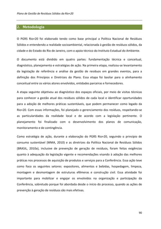 Plano de Gestão de Resíduos Sólidos da Rio+20



2. Metodologia


O PGRS Rio+20 foi elaborado tendo como base principal a Política Nacional de Resíduos
Sólidos e entendendo a realidade socioambiental, relacionada à gestão de resíduos sólidos, da
cidade e do Estado do Rio de Janeiro, com o apoio técnico do Instituto Estadual do Ambiente.

O documento está dividido em quatro partes: fundamentação técnica e conceitual,
diagnóstico, planejamento e estratégias de ação. Na primeira etapa, realizou-se levantamento
da legislação de referência e análise da gestão de resíduos em grandes eventos, para a
definição dos Princípios e Diretrizes do Plano. Essa etapa foi basilar para o alinhamento
conceitual entre os vários atores envolvidos, entidades parceiras e fornecedores.

A etapa seguinte objetivou ao diagnóstico dos espaços oficiais, por meio de visitas técnicas
para conhecer a gestão atual dos resíduos sólidos de cada local e identificar oportunidades
para a adoção de melhores práticas sustentáveis, que podem permanecer como legado da
Rio+20. Com essas informações, foi planejado o gerenciamento dos resíduos, respeitando-se
as particularidades da realidade local e de acordo com a legislação pertinente. O
planejamento foi finalizado com o desenvolvimento dos planos de comunicação,
monitoramento e de contingência.

Como estratégia de ação, durante a elaboração do PGRS Rio+20, seguindo o princípio de
consumo sustentável (MMA, 2010) e as diretrizes da Política Nacional de Resíduos Sólidos
(BRASIL, 2010a), inclusive de prevenção de geração de resíduos, foram feitas exigências
quanto à adequação da legislação vigente e recomendações visando à adoção das melhores
práticas nos processos de aquisição de produtos e serviços para a Conferência. Essa ação teve
como foco os seguintes setores: expositores, alimentos e bebidas, hospedagem, limpeza,
montagem e desmontagem de estruturas efêmeras e construção civil. Essa atividade foi
importante para mobilizar e engajar os envolvidos na organização e participação da
Conferência, sobretudo porque foi abordada desde o início do processo, quando as ações de
prevenção à geração de resíduos são mais efetivas.




                                                                                           90
 