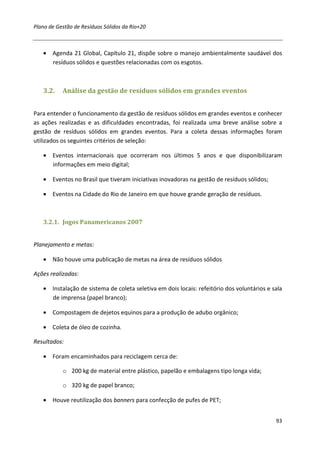 Plano de Gestão de Resíduos Sólidos da Rio+20



   • Agenda 21 Global, Capítulo 21, dispõe sobre o manejo ambientalmente saudável dos
     resíduos sólidos e questões relacionadas com os esgotos.



   3.2.    Análise da gestão de resíduos sólidos em grandes eventos


Para entender o funcionamento da gestão de resíduos sólidos em grandes eventos e conhecer
as ações realizadas e as dificuldades encontradas, foi realizada uma breve análise sobre a
gestão de resíduos sólidos em grandes eventos. Para a coleta dessas informações foram
utilizados os seguintes critérios de seleção:

   • Eventos internacionais que ocorreram nos últimos 5 anos e que disponibilizaram
     informações em meio digital;

   • Eventos no Brasil que tiveram iniciativas inovadoras na gestão de resíduos sólidos;

   • Eventos na Cidade do Rio de Janeiro em que houve grande geração de resíduos.



   3.2.1. Jogos Panamericanos 2007


Planejamento e metas:

   • Não houve uma publicação de metas na área de resíduos sólidos

Ações realizadas:

   • Instalação de sistema de coleta seletiva em dois locais: refeitório dos voluntários e sala
     de imprensa (papel branco);

   • Compostagem de dejetos equinos para a produção de adubo orgânico;

   • Coleta de óleo de cozinha.

Resultados:

   • Foram encaminhados para reciclagem cerca de:

           o 200 kg de material entre plástico, papelão e embalagens tipo longa vida;

           o 320 kg de papel branco;

   • Houve reutilização dos banners para confecção de pufes de PET;


                                                                                            93
 