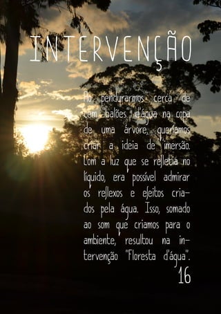 16
INTERVENÇÃO
Ao pendurarmos cerca de
cem “balões” d’água na copa
de uma árvore, queríamos
criar a ideia de imersão.
Com a luz que se refletia no
líquido, era possível admirar
os reflexos e efeitos cria-
dos pela água. Isso, somado
ao som que criamos para o
ambiente, resultou na in-
tervenção “Floresta d’água”.
 