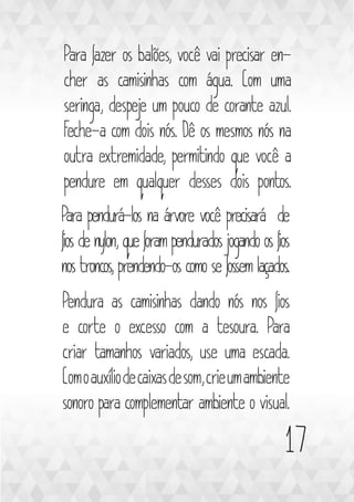 17
Para fazer os balões, você vai precisar en-
cher as camisinhas com água. Com uma
seringa, despeje um pouco de corante azul.
Feche-a com dois nós. Dê os mesmos nós na
outra extremidade, permitindo que você a
pendure em qualquer desses dois pontos.
Para pendurá-los na árvore você precisará de
fios de nylon, que foram pendurados jogando os fios
nos troncos, prendendo-os como se fossem laçados.
Pendura as camisinhas dando nós nos fios
e corte o excesso com a tesoura. Para
criar tamanhos variados, use uma escada.
Comoauxíliodecaixasdesom,crieumambiente
sonoro para complementar ambiente o visual.
 