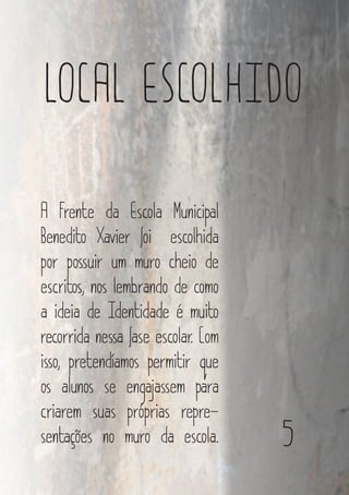5
LOCAL ESCOLHIDO
A Frente da Escola Municipal
Benedito Xavier foi escolhida
por possuir um muro cheio de
escritos, nos lembrando de como
a ideia de Identidade é muito
recorrida nessa fase escolar. Com
isso, pretendíamos permitir que
os alunos se engajassem para
criarem suas próprias repre-
sentações no muro da escola.
 
