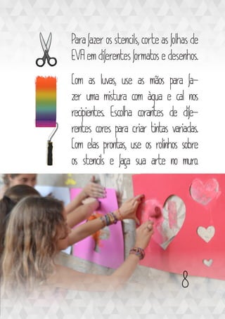 Para fazer os stencils, corte as folhas de
EVA em diferentes formatos e desenhos.
Com as luvas, use as mãos para fa-
zer uma mistura com àgua e cal nos
recipientes. Escolha corantes de dife-
rentes cores para criar tintas variadas.
Com elas prontas, use os rolinhos sobre
os stencils e faça sua arte no muro.
8
 