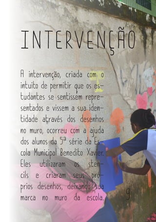 INTERVENÇÃO
A intervenção, criada com o
intuito de permitir que os es-
tudantes se sentissem repre-
sentados e vissem a sua iden-
tidade através dos desenhos
no muro, ocorreu com a ajuda
dos alunos da 5ª série da Es-
cola Municipal Benedito Xavier.
Eles utilizaram os sten-
cils e criaram seus pró-
prios desenhos, deixando sua
marca no muro da escola. 9
 