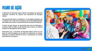 O Ministério da Educação sugere algumas estratégias que possuem
evidências científicas de impacto nos indicadores da Educação
Infantil.
Será apresentado abaixo, os objetivos e as estratégias sugeridas, até
o momento, para cada eixo do Programa, que foram disponibilizadas
pelo SIMEC para auxiliar no desenvolvimento das ações do Programa.
O Plano de Ação deverá ser preenchido pelo ente da federação e
enviado ao MEC no SIMEC, sendo essencial para orientar as unidades
escolares no Planejamento de suas ações.
Destacamos que, a Secretaria de Educação poderá incluir em seu
plano de ação estratégias que já estão em andamento no Estado,
Município ou Distrito Federal de forma a fortalecê-las nas escolas
participantes do Programa.
PLANO DE AÇÃO
 