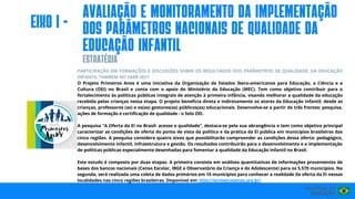 PARTICIPAÇÃO EM FORMAÇÕES E DISCUSSÕES SOBRE OS RESULTADOS DOS PARÂMETROS DE QUALIDADE, DA EDUCAÇÃO
INFANTIL TAMBÉM NO SAEB 2021
O Projeto Primeiros Anos é uma iniciativa da Organização de Estados Ibero-americanos para Educação, a Ciência e a
Cultura (OEI) no Brasil e conta com o apoio do Ministério da Educação (MEC). Tem como objetivo contribuir para o
fortalecimento às políticas públicas integrais de atenção à primeira infância, visando melhorar a qualidade da educação
recebida pelas crianças nessa etapa. O projeto beneficia direta e indiretamente os atores da Educação Infantil, desde as
crianças, professores (as) e os(as) gestores(as) públicos(as) educacionais. Desenvolve-se a partir de três frentes: pesquisa,
ações de formação e certificação de qualidade - o Selo OEI.
A pesquisa “A Oferta da EI no Brasil: acesso e qualidade”, destaca-se pela sua abrangência e tem como objetivo principal
caracterizar as condições de oferta do ponto de vista da política e da prática da EI pública em municípios brasileiros das
cinco regiões. A pesquisa considera quatro eixos que possibilitarão compreender as condições dessa oferta: pedagógico,
desenvolvimento infantil, infraestrutura e gestão. Os resultados contribuirão para o desenvolvimento e a implementação
de políticas públicas especialmente desenhadas para fomentar a qualidade da Educação Infantil no Brasil.
Este estudo é composto por duas etapas. A primeira consiste em análises quantitativas de informações provenientes de
bases dos bancos nacionais (Censo Escolar, IBGE e Observatório da Criança e do Adolescente) para os 5.570 municípios. Na
segunda, será realizada uma coleta de dados primários em 10 municípios para conhecer a realidade da oferta da EI nessas
localidades nas cinco regiões brasileiras. Disponível em: http://primeirosanos.org.br/
ESTRATéGIA
eIxo I -
AvalIação e monItoramento DA Implementação
dos parâmetros nacIonaIs de QualIdade da
Educação InfantIl
 