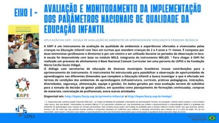 Disponível em: http://lepes.fearp.usp.br/primeira-infancia/ e http://lepes.fearp.usp.br/melqo/
APLICAÇÃO DA EAPI - ESCALA DE AVALIAÇÃO DE AMBIENTES DE APRENDIZAGEM DEDICADOS À PRIMEIRA INFÂNCIA
A EAPI é um instrumento de avaliação da qualidade de ambientes e experiências ofertados e vivenciados pelas
crianças na Educação Infantil com foco em turmas que atendem crianças de 2 a 5 anos e 11 meses. É composta por
duas entrevistas (professores e diretores) e por um roteiro a ser utilizado durante os períodos de observação in loco.
A escala foi desenvolvida com base no módulo MELE, integrante do instrumento MELQO. ¹ Para chegar à EAPI foi
realizado um processo de alinhamento à Base Nacional Comum Curricular em uma parceria do LEPES e da Fundação
Maria Cecilia Souto Vidigal.
O diálogo com secretarias de educação de diversos municípios brasileiros trouxe contribuições para o
aprimoramento do instrumento. O instrumento foi estruturado para possibilitar a observação de oportunidades de
aprendizagens nas diferentes dimensões que compõem a Educação Infantil e busca investigar o que é ofertado em
termos de condições dos ambientes de aprendizagens (infraestrutura, currículo, práticas pedagógicas, interações,
diversidades, segurança, alimentação, equipe e gestão). Os dados gerados por essa avaliação servem de subsídios
para a tomada de decisão do gestor público, em questões como planejamento de formações continuadas, compras
de materiais, contratação de profissionais, entre outras atividades.
eIxo I -
¹ O Measuring Early Learning Quality Outcomes (MELQO) , ou Projeto de Medição da Qualidade e Resultados da Aprendizagem Precoce, em português, inserido nesse contexto, é uma iniciativa
open source que visa facilitar mensurações na primeira infância. É um instrumento composto por seis ferramentas que medem o desenvolvimento e a aprendizagem infantil e a qualidade dos
ambientes de aprendizagem para crianças em escolas pré-primárias. Esta iniciativa busca propor uma medida de qualidade para a primeira infância e ensino infantil, que seja universal, factível,
precisa e útil, de modo que seja possível orientar políticas e programas baseados em evidências para melhorar a educação pré-primária para crianças de 4 a 6 anos de idade. Por ser um
instrumento open source e de baixo custo relativo, é possível pensá-lo como uma ferramenta interessante para a mensuração de qualidade desta importante etapa de ensino.
AvalIação e monItoramento DA Implementação
dos parâmetros nacIonaIs de QualIdade da
Educação InfantIl
 