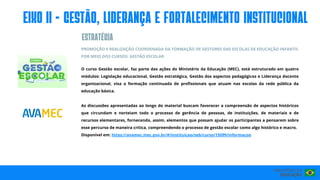 PROMOÇÃO E REALIZAÇÃO COORDENADA DA FORMAÇÃO DE GESTORES DAS ESCOLAS DE EDUCAÇÃO INFANTIL
POR MEIO DOS CURSOS: GESTÃO ESCOLAR
O curso Gestão escolar, faz parte das ações do Ministério da Educação (MEC), está estruturado em quatro
módulos: Legislação educacional, Gestão estratégica, Gestão dos aspectos pedagógicos e Liderança docente
organizacional, visa a formação continuada de profissionais que atuam nas escolas da rede pública da
educação básica.
As discussões apresentadas ao longo do material buscam favorecer a compreensão de aspectos históricos
que circundam e norteiam todo o processo de gerência de pessoas, de instituições, de materiais e de
recursos elementares, fornecendo, assim, elementos que possam ajudar os participantes a pensarem sobre
esse percurso de maneira crítica, compreendendo o processo de gestão escolar como algo histórico e macro.
Disponível em: https://avamec.mec.gov.br/#/instituicao/seb/curso/15099/informacoe
eIxo II - GESTÃO, LIDERANÇA E FORTALECIMENTO INSTITUCIONAL
ESTRATéGIA
 