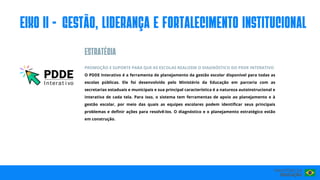 PROMOÇÃO E SUPORTE PARA QUE AS ESCOLAS REALIZEM O DIAGNÓSTICO DO PDDE INTERATIVO
O PDDE Interativo é a ferramenta de planejamento da gestão escolar disponível para todas as
escolas públicas. Ele foi desenvolvido pelo Ministério da Educação em parceria com as
secretarias estaduais e municipais e sua principal característica é a natureza autoinstrucional e
interativa de cada tela. Para isso, o sistema tem ferramentas de apoio ao planejamento e à
gestão escolar, por meio das quais as equipes escolares podem identificar seus principais
problemas e definir ações para resolvê-los. O diagnóstico e o planejamento estratégico estão
em construção.
eIxo II - GESTÃO, LIDERANÇA E FORTALECIMENTO INSTITUCIONAL
ESTRATéGIA
 