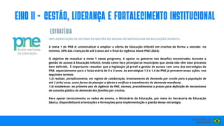 IMPLEMENTAÇÃO DE SISTEMA DE GESTÃO DO ACESSO ÀS MATRÍCULAS NA EDUCAÇÃO INFANTIL
A meta 1 do PNE é: universalizar e ampliar a oferta de Educação Infantil em creches de forma a atender, no
mínimo, 50% das crianças de até 3 anos até o final da vigência deste PNE (2024).
O objetivo de ressaltar a meta 1 nesse programa, é apoiar os gestores nos desafios encontrados durante a
gestão do acesso à Educação Infantil, tendo como foco principal os municípios que ainda não têm esse processo
bem definido. É importante ressaltar que a legislação já prevê a gestão de acesso com uma das estratégias do
PNE, especialmente para a faixa etária de 0 a 3 anos. As estratégias 1.3 e 1.4 do PNE já preveem essas ações, nos
seguintes termos:
1.3) realizar, periodicamente, em regime de colaboração, levantamento da demanda por creche para a população de
até 3 (três) anos, como forma de planejar a oferta e verificar o atendimento da demanda manifesta;
1.4) estabelecer, no primeiro ano de vigência do PNE, normas, procedimentos e prazos para definição de mecanismos
de consulta pública da demanda das famílias por creches.
Para apoiar tecnicamente as redes de ensino, o Ministério da Educação, por meio da Secretaria de Educação
Básica, disponibilizará orientações e formações para implementação e gestão dessa estratégia.
eIxo II - GESTÃO, LIDERANÇA E FORTALECIMENTO INSTITUCIONAL
ESTRATéGIA
 