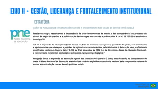 AÇÕES DE PUBLICIDADE E TRANSPARÊNCIA PARA O ATENDIMENTO NAS VAGAS DE CRECHE E PRÉ-ESCOLA
Nesta estratégia, ressaltamos a importância de criar ferramentas de modo a dar transparência ao processo de
acesso às vagas de creche, e a publicização dessas vagas em creches e pré-escolas. A Lei nº 13.257/2016 estabelece
no artigo 16:
Art. 16. A expansão da educação infantil deverá ser feita de maneira a assegurar a qualidade da oferta, com instalações
e equipamentos que obedeçam a padrões de infraestrutura estabelecidos pelo Ministério da Educação, com profissionais
qualificados conforme dispõe a Lei nº 9.394, de 20 de dezembro de 1996 (Lei de Diretrizes e Bases da Educação Nacional),
e com currículo e materiais pedagógicos adequados à proposta pedagógica."
Parágrafo único. A expansão da educação infantil das crianças de 0 (zero) a 3 (três) anos de idade, no cumprimento da
meta do Plano Nacional de Educação, atenderá aos critérios definidos no território nacional pelo competente sistema de
ensino, em articulação com as demais políticas sociais.
eIxo II - GESTÃO, LIDERANÇA E FORTALECIMENTO INSTITUCIONAL
ESTRATéGIA
 