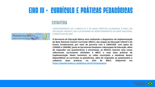 CADASTRAMENTO DO CURRÍCULO E DE BOAS PRÁTICAS ALINHADAS À BNCC DA
EDUCAÇÃO INFANTIL NA PLATAFORMA DE MONITORAMENTO DA BASE NACIONAL
CURRICULAR DO MEC
A Secretaria de Educação Básica está realizando o diagnóstico da implementação
da Base Nacional Comum Curricular (BNCC), das etapas da Educação Infantil e do
Ensino Fundamental, por meio de parceria com o CAEd/UFJF, com apoio do
CONSED e UNDIME, junto às Secretarias Estaduais e Municipais de Educação. Além
de responder aos questionários e entrevistas, as SEDUCs inserem seus novos
referenciais curriculares alinhados à BNCC e suas boas práticas de
implementação. Neste momento, as redes municipais e estaduais devem
disponibilizar os currículos na plataforma, além de responder ao questionário e
cadastrar boas práticas, no sítio da BNCC. Disponível em
https://plataformabncc.caeddigital.net/#!/minhapagina .
EIxo III - CURRÍCULO E PRÁTICAS PEDAGÓGICAS
ESTRATéGIA
 