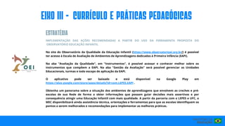 IMPLEMENTAÇÃO DAS AÇÕES RECOMENDADAS A PARTIR DO USO DA FERRAMENTA PROPOSTA DO
OBSERVATÓRIO EDUCAÇÃO INFANTIL
No site do Observatório da Qualidade da Educação Infantil (https://www.observatorioei.org.br/) é possível
ter acesso à Escala de Avaliação de Ambientes de Aprendizagens dedicados à Primeira Infância (EAPI).
Na aba "Avaliação da Qualidade", em "Instrumentos", é possível acessar e conhecer melhor sobre os
instrumentos que compõem a EAPI. Na aba "Gestão da Avaliação" será possível gerenciar as Unidades
Educacionais, turmas e todo escopo de aplicação da EAPI.
O aplicativo pode ser baixado e está disponível na Google Play em
https://play.google.com/store/apps/details?id=com.LEPES.EAPI .
Obtenha um panorama sobre a situação dos ambientes de aprendizagens que envolvem as creches e pré-
escolas de sua Rede de forma a obter informações que possam guiar decisões mais assertivas e por
consequência atingir uma Educação Infantil com mais qualidade. A partir da parceria com o LEPES e UFC, o
MEC disponibilizará ainda assistência técnica, orientações e ferramentas para que as escolas identifiquem os
pontos a serem melhorados e recomendações para implementar as melhores práticas.
EIxo III - CURRÍCULO E PRÁTICAS PEDAGÓGICAS
ESTRATéGIA
 