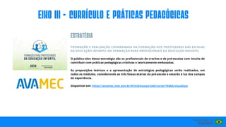PROMOÇÃO E REALIZAÇÃO COORDENADA DA FORMAÇÃO DOS PROFESSORES DAS ESCOLAS
DA EDUCAÇÃO INFANTIL NA FORMAÇÃO PARA PROFISSIONAIS DA EDUCAÇÃO INFANTIL
O público-alvo dessa estratégia são os profissionais de creches e de pré-escolas com intuito de
contribuir com práticas pedagógicas criativas e teoricamente embasadas.
As proposições teóricas e a apresentação de estratégias pedagógicas serão realizadas, em
todos os módulos, considerando as três faixas etárias da pré-escola e estarão à luz dos campos
de experiência.
Disponível em: https://avamec.mec.gov.br/#/instituicao/seb/curso/14463/visualizar
EIxo III - CURRÍCULO E PRÁTICAS PEDAGÓGICAS
ESTRATéGIA
 