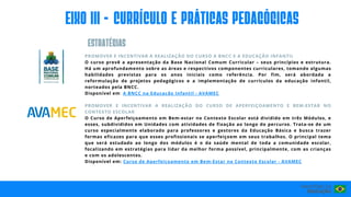 PROMOVER E INCENTIVAR A REALIZAÇÃO DO CURSO A BNCC E A EDUCAÇÃO INFANTIL
O curso prevê a apresentação da Base Nacional Comum Curricular – seus princípios e estrutura.
Há um aprofundamento sobre as áreas e respectivos componentes curriculares, tomando algumas
habilidades previstas para os anos iniciais como referência. Por fim, será abordada a
reformulação de projetos pedagógicos e a implementação de currículos da educação infantil,
norteados pela BNCC.
Disponível em: A BNCC na Educação Infantil - AVAMEC
PROMOVER E INCENTIVAR A REALIZAÇÃO DO CURSO DE APERFEIÇOAMENTO E BEM-ESTAR NO
CONTEXTO ESCOLAR
O Curso de Aperfeiçoamento em Bem-estar no Contexto Escolar está dividido em três Módulos, e
esses, subdivididos em Unidades com atividades de fixação ao longo do percurso. Trata-se de um
curso especialmente elaborado para professores e gestores da Educação Básica e busca trazer
formas eficazes para que esses profissionais se aperfeiçoem em seus trabalhos. O principal tema
que será estudado ao longo dos módulos é o da saúde mental de toda a comunidade escolar,
focalizando em estratégias para lidar da melhor forma possível, principalmente, com as crianças
e com os adolescentes.
Disponível em: Curso de Aperfeiçoamento em Bem-Estar no Contexto Escolar - AVAMEC
eIxo III - Currículo e prátIcas pedagógIcas
ESTRATéGIAS
 