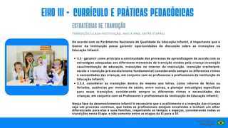 EIxo III - CURRÍCULO E PRÁTICAS PEDAGÓGICAS
ESTRATéGIAS de transIção
3.3 - garantir como princípio a continuidade dos processos de aprendizagem de acordo com as
estratégias adequadas aos diferentes momentos de transição vividos pela criança (transição
casa/instituição de educação, transições no interior da instituição, transição creche/pré-
escola e transição pré-escola/ensino fundamental) considerando sempre os diferentes ritmos
e necessidades das crianças, em conjunto com os professores e profissionais da instituição de
Educação Infantil;
3.3.4. considerar as transições dentro do mesmo ano letivo, como retorno de férias ou
feriados, ausências por motivos de saúde, entre outras, e planejar estratégias específicas
para essas transições, considerando sempre os diferentes ritmos e necessidades das
crianças, em conjunto com os Professores e profissionais da Instituição de Educação Infantil;
TRANSIÇÕES (CASA-INSTITUIÇÃO, ANO A ANO, ENTRE ETAPAS)
De acordo com os Parâmetros Nacionais de Qualidade da Educação Infantil, é importante que o
Gestor da Instituição possa garantir oportunidades de discussão sobre as transições na
Educação Infantil.
Nessa fase do desenvolvimento infantil é necessário que o acolhimento e a inserção das crianças
seja um processo contínuo, que todos os profissionais estejam envolvidos e tenham um olhar
diferenciado para elas e suas famílias, respeitando os tempos e espaços, considerando todas as
transições nesta Etapa, e não somente entre as etapas da EI para o EF.
 