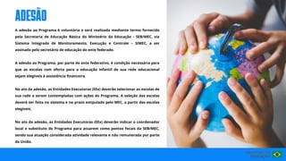 A adesão ao Programa é voluntária e será realizada mediante termo fornecido
pela Secretaria de Educação Básica do Ministério da Educação - SEB/MEC, via
Sistema Integrado de Monitoramento, Execução e Controle – SIMEC, a ser
assinado pelo secretário de educação do ente federado.
A adesão ao Programa, por parte do ente federativo, é condição necessária para
que as escolas com oferta para a educação infantil de sua rede educacional
sejam elegíveis à assistência financeira.
No ato da adesão, as Entidades Executoras (EEx) deverão selecionar as escolas de
sua rede a serem contempladas com ações do Programa. A seleção das escolas
deverá ser feita no sistema e no prazo estipulado pelo MEC, a partir das escolas
elegíveis.
No ato da adesão, as Entidades Executoras (EEx) deverão indicar o coordenador
local e substituto do Programa para atuarem como pontos focais da SEB/MEC,
sendo sua atuação considerada atividade relevante e não remunerada por parte
da União.
adesão
 