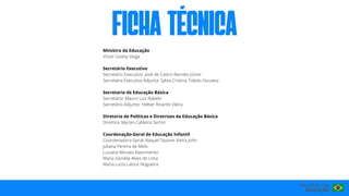 FICha técnIca
Ministro da Educação
Victor Godoy Veiga
Secretário Executivo
Secretário Executivo: José de Castro Barreto Júnior
Secretária Executiva Adjunta: Sylvia Cristina Toledo Gouveia
Secretaria de Educação Básica
Secretário: Mauro Luiz Rabelo
Secretário Adjunto: Helber Ricardo Vieira
Diretoria de Políticas e Diretrizes da Educação Básica
Diretora: Myrian Caldeira Sartori
Coordenação-Geral de Educação Infantil
Coordenadora Geral: Raquel Tavares Vieira John
Juliana Pereira de Melo
Luciana Moraes Nascimento
Maria Genilda Alves de Lima
Maria Luiza Latour Nogueira
 