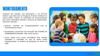 Realizar reuniões de acompanhamento com os
Coordenadores locais;
Acompanhar percentual de execução dos PLANOS DE
ATENDIMENTO ESCOLAR - PAE, entre outros;
Listar ações e/ou novas estratégias que estarão
alinhadas à realidade ou que já estão sendo
implementadas no âmbito do programa no Plano de
ação.
Compete aos Estados, aos Municípios e ao Distrito
Federal, que aderiram ao Programa Primeira Infância na
Escola (PPIE), indicar as atividades de monitoramento
que serão realizadas visando o sucesso de implantação,
como por exemplo:
MONITORAMENTO
 