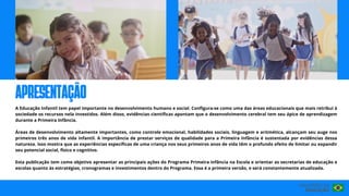 A Educação Infantil tem papel importante no desenvolvimento humano e social. Configura-se como uma das áreas educacionais que mais retribui à
sociedade os recursos nela investidos. Além disso, evidências científicas apontam que o desenvolvimento cerebral tem seu ápice de aprendizagem
durante a Primeira Infância.
Áreas de desenvolvimento altamente importantes, como controle emocional, habilidades sociais, linguagem e aritmética, alcançam seu auge nos
primeiros três anos de vida infantil. A importância de prestar serviços de qualidade para a Primeira Infância é sustentada por evidências dessa
natureza. Isso mostra que as experiências específicas de uma criança nos seus primeiros anos de vida têm o profundo efeito de limitar ou expandir
seu potencial social, físico e cognitivo.
Esta publicação tem como objetivo apresentar as principais ações do Programa Primeira infância na Escola e orientar as secretarias de educação e
escolas quanto às estratégias, cronogramas e investimentos dentro do Programa. Essa é a primeira versão, e será constantemente atualizada.
apresentação
 