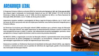 O Programa Primeira Infância na Escola (PPIE) foi instituído pela Portaria nº 357, de 17 de maio de 2022.
Seu amparo legal é embasado na Constituição Federal em seu art. 208, incisos I, IV e VII, na Lei de
Diretrizes e Bases da Educação, a Lei nº 9.394, de 20 de dezembro de 2016, e no Plano Nacional de
Educação (PNE) 2014-2024, a Lei nº 13.005, de 25 de junho de 2014.
Importante ressaltar também a promulgação do Marco Legal da Primeira Infância, Lei nº 13.257, de 8
de março de 2016, que prevê uma série de ações para fomentar uma Política Nacional Integrada para a
Primeira Infância.
As Diretrizes Curriculares para Educação Infantil (2009) ressaltam que a primeira etapa da Educação
Básica, a Educação Infantil, tem papel importante no desenvolvimento humano e social e trazem uma
nova perspectiva em que o cuidar e o educar, são indissociáveis da prática pedagógica, portanto, nessa
perspectiva a criança é sujeito de direitos e está no centro do processo educativo.
Na BNCC/E.I (2018), a organização curricular da Educação Infantil, é apresentada tendo como principal
eixo estruturante da prática pedagógica as interações e as brincadeiras, composta por direitos de
aprendizagem organizados em campos de experiências por faixa etária.
Destacam-se também os Parâmetros Nacionais de Qualidade da Educação Infantil (2018), cujo objetivo
é orientar o sistema de ensino com os padrões de referência de organização, gestão e funcionamento
das instituições de Educação Infantil.
arcabouço legal
 