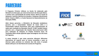 O Programa Primeira Infância na Escola foi elaborado pelo
Ministério da Educação, por meio da Secretaria de Educação Básica,
e contou com a participação de muitos atores, dentre os quais se
destacam: Instituto Nacional de Estudos e Pesquisas Educacionais
Anísio Teixeira (INEP) e o Fundo Nacional de Desenvolvimento da
Educação (FNDE).
Além dessas parcerias, o Ministério da Educação estabeleceu
parceria com a Universidade Federal do Ceará (UFC) e a
Universidade Federal Fluminense (UFF) para implementação de
ações para avaliação da Educação Infantil. O MEC também possui
parceria com a Organização dos Estados Ibero-americanos (OEI)
para realização da Pesquisa no Projeto Primeiros Anos. Os
resultados deste estudo apoiarão ações estratégicas nos três eixos
do Programa.
A nossa intenção é que estas parcerias ofereçam diferentes
alternativas de suporte para os atores envolvidos e para as
diversas ações previstas no contexto dos três eixos. A junção
desses esforços é um dos fatores de sucesso do Programa.
PARCERIAS
 