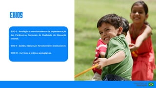 EIXO I - Avaliação e monitoramento da implementação
dos Parâmetros Nacionais de Qualidade da Educação
Infantil;
EIXO II - Gestão, liderança e fortalecimento institucional;
EIXO III - Currículo e práticas pedagógicas.
eIxos
 