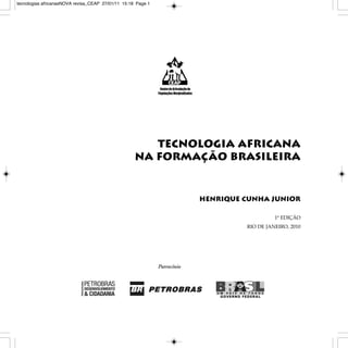 tecnologias africanasNOVA revisa_CEAP 27/01/11 15:18 Page 1




                                                       Tecnologia Africana
                                                    na Formação Brasileira


                                                              Henrique Cunha Junior

                                                                                 1ª edição
                                                                       Rio de JaneiRo, 2010
 