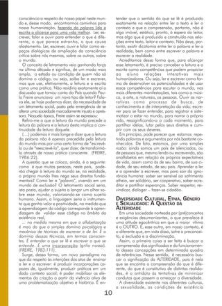 consciência a respeito do nosso papel neste mun-
do e, desse modo, encontrarmos caminhos para
nossa humanização, fazendo da palavra lida e
escrita o alicerce para uma vida melhor. Ler, es-
crever, falar e ouvir para entender o que é dife-
rente, o que parece estranho, o que causa
afastamento. Ler, escrever, ouvir e falar como es-
paços dialógicos de ampliação da consciência
crítica sobre nós mesmos, sobre os outros, sobre
o mundo.
O conceito de letramento veio ganhando força
na última década e significa, de um modo mais
amplo, o estado ou condição de quem não só
domina o código, ou seja, saiba ler e escrever,
mas que use, efetivamente, a leitura e a escrita
como uma prática. Não residiria exatamente aí a
discussão que tomou conta do País quando Pau-
lo Freire anunciava um novo tipo de leitor? Fala-
va ele, se hoje podemos dizer, da necessidade de
um letramento social, posto pela emergência de se
alterar uma sociedade marcadamente injusta e opres-
sora. Naquela época, Freire assim se expressou:
Refiro-me a que a leitura do mundo precede a
leitura da palavra e a leitura desta implica a con-
tinuidade da leitura daquele.
(....) podemos ir mais longe e dizer que a leitura
da palavra não é apenas precedida pela leitura
do mundo mas por uma certa forma de “escrevê-
lo ou de “reescrevê-lo”, quer dizer, de transformá-
lo através de nossa prática consciente. (FREIRE,
1986:22).
A questão que se coloca, ainda, é a seguinte:
como é que muitas pessoas, neste país, pode-
rão chegar à leitura do mundo se, na realidade,
o próprio mundo lhes nega seus direitos funda-
mentais? Como ler a “palavra”, vivendo em um
mundo de exclusão? O letramento social seria,
isto posto, ajudar o sujeito a lançar um olhar so-
bre esse mundo, valorizando-se como sujeito
humano. Assim, a linguagem seria o instrumen-
to que ganha valor e positividade, na medida que
a aprendizagem do código corresponde à apren-
dizagem de validar esse código no âmbito da
existência real,
... na medida mesma em que a alfabetização
é mais do que o simples domínio psicológico e
mecânico de técnicas de escrever e de ler. É o
domínio dessas técnicas, em termos conscien-
tes. É entender o que se lê e escrever o que se
entende. É uma incorporação (grifo nosso).
(FREIRE, 1983:111).
Surge, dessa forma, um novo paradigma no
que diz respeito às intenções dos atos de ensinar
a ler e a escrever: é produzir incorporações ca-
pazes de, igualmente, produzir práticas em um
dado contexto social; é poder mobilizar os ele-
mentos da criação a partir da vivência ativa de
uma problematização objetiva e histórica. É en-
tender que o sentido do que se lê é produzido
exatamente na relação entre ler o texto e ler o
contexto e que a compreensão, portanto, não é
algo imóvel, estático, pronto, à espera do leitor,
mas algo que é produzido e construído nas rela-
ções entre texto, leitor e contexto. Não deve, por-
tanto, existir dicotomia entre ler a palavra e ler a
realidade, bem como entre escrever a palavra e
escrever a realidade.
Acreditamos dessa forma que, para alcançar
esse letramento, é preciso conceber a leitura e a
escrita como competências que podem propiciar
ao aluno relações interativas mais
humanizadoras. Ou seja, ler e escrever como for-
ma de desenvolver as potencialidades e de usar
essas competências para escutar o mundo, nas
mais diferentes manifestações, tais como a músi-
ca, a arte, a natureza, as pessoas. Ouvir as nar-
rativas como processo de busca, de
conhecimento e de interpretação da vida; escre-
ver para se fazer entender, para registrar e siste-
matizar o estar no mundo, para narrar a própria
vida, ressignificando-a a cada momento, para
partilhar idéias, lutar pelos seus direitos e cum-
prir com os seus deveres.
Em princípio, pode parecer que estamos repe-
tindo palavras e argumentos por nós bastante co-
nhecidos. De fato, estamos, por uma simples
razão: ainda somos um país de silenciados, ou
de pessoas que, mesmo lendo ou escrevendo, são
analfabetas em relação às próprias expectativas
de vida, assim como às de seu bairro, de sua ci-
dade, de seu estado, de seu país. Aprender a ler
e a aprender a escrever, mas para sair da igno-
rância humana: saber ser sensível ao sofrimento
alheio, ser solidário, ser cooperativo, saber acre-
ditar e partilhar esperanças. Saber respeitar, rei-
vindicar, dialogar – fazer-se cidadão.
DIVERSIDADE CULTURAL, ETNIA, GÊNERO
E SEXUALIDADE: A QUESTÃO DA
ALTERIDADE
Em uma sociedade norteada por (pré)conceitos
e exigências desumanizantes, o que prevalece é
uma atitude egocêntrica em que a maior vítima
é o OUTRO. E, esse outro, em nosso contexto, é
o diferente que, em vista disso, sofre o preconcei-
to, a exclusão e a discriminação.
Assim, a primeira coisa a ser feita é buscar a
compreensão dos significados e do funcionamen-
to dessas concepções em determinado quadro
de referências. Nesse sentido, é necessário bus-
car a significação da ALTERIDADE, pois é nela
que se encontra a compreensão do que é dife-
rente, do que é constitutivo de distintas realida-
des, é o antídoto às tentativas de minimizar
condutas que passem a ameaçar a diversidade.
A diversidade existente nas diferentes culturas,
a sexualidade, as condições de existência
10
 