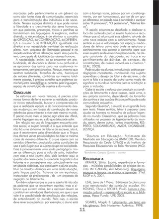 marcadas pelo pertencimento a um gênero ou
outro são fontes ricas de comunicação, essenciais
para a transformação dos indivíduos e da socie-
dade. Nesses espaços distintos é que pode reinar
a liberdade e o crescimento dos seres humanos,
em que palavras, presenças, trocas e partilhas se
transformam em linguagens. A exigência, melhor
dizendo, a necessidade, é de eliminar o conceito
de OPOSIÇÃO, de CONTRADIÇÃO, de DIFEREN-
ÇA e assumir o de INTERAÇÃO: igualdade nos
direitos e na necessidade inevitável de realização
plena, num processo de libertação pessoal e no
respeito esclarecido às diferenças, sejam elas quais fo-
rem, como parte da totalidade da natureza humana.
A necessidade, enfim, de se encontrar em pro-
fundidade, de descobrir e liberar o eu profundo e
se aproximar dos outros para nos aceitarmos in-
tensamente, sem preconceitos. Porque, mesmo que
existam realidades, filosofias de vida, hierarquia
de valores diferentes, contrárias ou mesmo total-
mente opostas, é preciso acreditar que podemos ca-
minharjuntospelodiálogo e,portanto,pelalinguagem,
espaço de constituição de sujeitos e do mundo.
CONCLUSÃO
Se estamos em novos tempos, é preciso criar
novas formas de ler e escrever a realidade, produ-
zir novas textualidades, buscar a compreensão do
que a realidade aponta e do funcionamento des-
sas mudanças, em busca da construção de novas
referências para enfrentar e viver este mesmo mundo.
É preciso muito mais: é preciso agir sobre ele. Afinal,
minha linguagem sou eu e do que dela pode advir.
Em relação ao uso da linguagem enquanto prá-
tica social, o sujeito letrado é o que entende que
não há uma só forma de falar e de escrever, isto é,
que é exatamente pela diversidade que a língua
nos oferece várias possibilidades de dizer a mesma
coisa de maneira diferente. É o que opera com os
sentidos diferentes, produzidos pelas condições de
uso e pelo lugar que o sujeito ocupa na sociedade.
Essa é provavelmente uma saída pedagógica: tra-
zer as diferenças para a sala de aula, trabalhar
com elas e não contra elas. Vale lembrar aqui a
questão do desrespeito à variedade lingüística dos
falantes e o conseqüente uso, principalmente nas
atividades didáticas, que conduzem o aluno a subs-
tituir os dialetos utilizados em uma dada situação,
pela língua padrão. Trata-se de um equívoco,
instaurador de preconceitos , de um processo de
negação do letramento.
Também sabemos que o que o sujeito lê não são
as palavras que se encontram escritas, mas o si-
lêncio que existem nelas. Ler e escrever devem se
constituir em atividades libertadoras, em que o que
vale é a possibilidade de ampliação das relações,
de entendimento do mundo. Para isso, a escola
deve rever suas práticas: por exemplo, o aluno está
com a barriga vazia, passou por um constrangi-
mento, por ser homossexual, por ser de um gru-
po diferentee,emsaladeaula,éconvidadoa escrever
sobre “A primavera”, “O passarinho”, “Minhas féri-
as”.
“A escola encontra-se desafiada a deslocar o
foco do conteúdo para o sujeito humano e reco-
nhece que só alcançará esse objetivo através de
uma nova relação com o conhecimento. Nesse
sentido é que a valorização dos espaços media-
dores de leitura como eixo onde se estrutura o
conhecimento nos parece o caminho para que
esses sujeitos se desenvolvam plenamente, na ale-
gria constante da descoberta, na troca e no
partilhamento de dúvidas, de certezas, de
constatações, de buscas individuais e coletivas.”
(LEAL, 2002).
Pode ajudar os alunos, introduzindo práticas pe-
dagógicas consistentes, construindo nos sujeitos
aprendizes o desejo de falar e de escrever, o de
ouvir a fala e a escrita do outro como modo de
significar o mundo e caminho para a aceitação e
para a inclusão.
Cabe à escola o esforço por produzir as condi-
ções de letramento e deve buscar, cada uma, o
seu próprio caminho, dependendo do tamanho
dos sonhos e das opções éticas e políticas de cada
comunidade educativa.
Segundo Queirós*, o mundo é um grande livro
sem texto. Nesse sentido, letrar é preparar para
ajudar os homens no trabalho de colocar legen-
da no mundo. Desejamos que as palavras mais
utilizadas no processo de legendamento do mun-
do, sejam, dentre outras tantas importantes, RES-
PEITO, SOLIDARIEDADE, AMOR, DIGNIDADE,
JUSTIÇA.
*Doutora em Educação. Professora do
Mestrado em Educação da UNINCOR, Membro
Pesquisador do Ceale (UFMG) e do Instituto de
Pesquisas Educacionais de Belo Horizonte (MG).
______________________________________________
*Bartolomeu Campos Queirós – escritor
BIBLIOGRAFIA
KRAMER, Sônia. Escrita, experiência e forma-
ção – múltiplas possibilidades de criação de es-
crita. IN: CANDAU, Vera Maria (org). Linguagens,
espaços e tempos no ensinar e aprender. 2ªed.
RJ:DP e A, 2001.
LEAL, Leiva de F. Viana. Biblioteca Escolar como
eixo estruturador do currículo escolar. IN:
RÖSING, Tânia e BECKER, Paulo. Leitura e Ani-
mação cultural – repensando a escola e a bibli-
oteca. Passo Fundo: UPF, 2002.
SOARES, Magda B. Letramento: um tema em
três gêneros. Belo Horizonte: Autêntica, 1998.
11
 