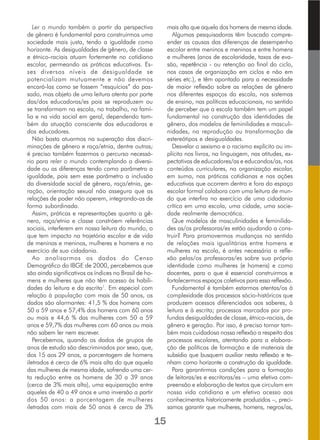 Ler o mundo também a partir da perspectiva
de gênero é fundamental para construirmos uma
sociedade mais justa, tendo a igualdade como
horizonte. As desigualdades de gênero, de classe
e étnico-raciais atuam fortemente no cotidiano
escolar, permeando as práticas educativas. Es-
ses diversos níveis de desigualdade se
potencializam mutuamente e não devemos
encará-las como se fossem “resquícios” do pas-
sado, mas objeto de uma leitura atenta por parte
das/dos educadoras/es pois se reproduzem ou
se transformam na escola, no trabalho, na famí-
lia e na vida social em geral, dependendo tam-
bém da atuação consciente das educadoras e
dos educadores.
Não basta atuarmos na superação das discri-
minações de gênero e raça/etnia, dentre outras;
é preciso também fazermos o percurso necessá-
rio para reler o mundo contemplando a diversi-
dade ou as diferenças tendo como parâmetro a
igualdade, pois sem esse parâmetro a inclusão
da diversidade social de gênero, raça/etnia, ge-
ração, orientação sexual não assegura que as
relações de poder não operem, integrando-as de
forma subordinada.
Assim, práticas e representações quanto a gê-
nero, raça/etnia e classe constróem referências
sociais, interferem em nossa leitura do mundo, o
que tem impacto na trajetória escolar e de vida
de meninas e meninos, mulheres e homens e no
exercício de sua cidadania.
Ao analisarmos os dados do Censo
Demográfico do IBGE de 2000, percebemos que
são ainda significativos os índices no Brasil de ho-
mens e mulheres que não têm acesso às habili-
dades da leitura e da escrita1
. Em especial com
relação à população com mais de 50 anos, os
dados são alarmantes: 41,5 % dos homens com
50 a 59 anos e 57,4% dos homens com 60 anos
ou mais e 44,6 % das mulheres com 50 a 59
anos e 59,7% das mulheres com 60 anos ou mais
não sabem ler nem escrever.
Percebemos, quando os dados de grupos de
anos de estudo são descriminados por sexo, que,
dos 15 aos 29 anos, a porcentagem de homens
iletrados é cerca de 6% mais alta do que aquela
das mulheres de mesma idade, sofrendo uma cer-
ta redução entre os homens de 30 a 39 anos
(cerca de 3% mais alta), uma equiparação entre
aqueles de 40 a 49 anos e uma inversão a partir
dos 50 anos: a porcentagem de mulheres
iletradas com mais de 50 anos é cerca de 3%
mais alta que aquela dos homens de mesma idade.
Algumas pesquisadoras têm buscado compre-
ender as causas das diferenças de desempenho
escolar entre meninos e meninas e entre homens
e mulheres (anos de escolaridade, taxas de eva-
são, repetência - ou retenção ao final do ciclo,
nos casos de organização em ciclos e não em
séries etc.), e têm apontado para a necessidade
de maior reflexão sobre as relações de gênero
nos diferentes espaços da escola, nos sistemas
de ensino, nas políticas educacionais, no sentido
de perceber que a escola também tem um papel
fundamental na construção das identidades de
gênero, dos modelos de feminilidades e masculi-
nidades, na reprodução ou transformação de
estereótipos e desigualdades.
Desvelar o sexismo e o racismo explícito ou im-
plícito nos livros, na linguagem, nas atitudes, ex-
pectativas de educadores/as e educandos/as, nos
conteúdos curriculares, na organização escolar,
em suma, nas práticas cotidianas e nas ações
educativas que ocorrem dentro e fora do espaço
escolar formal colabora com uma leitura de mun-
do que interfira no exercício de uma cidadania
crítica em uma escola, uma cidade, uma socie-
dade realmente democrática.
Que modelos de masculinidades e feminilida-
des as/os professoras/es estão ajudando a cons-
truir? Para promovermos mudanças no sentido
de relações mais igualitárias entre homens e
mulheres na escola, é antes necessária a refle-
xão pelas/os professoras/es sobre sua própria
identidade como mulheres (e homens) e como
docentes, para o que é essencial construirmos e
fortalecermos espaços coletivos para essa reflexão.
Fundamental é também estarmos atentas/os à
complexidade dos processos sócio-históricos que
produzem acessos diferenciados aos saberes, à
leitura e à escrita; processos marcados por pro-
fundas desigualdades de classe, étnico-raciais, de
gênero e geração. Por isso, é preciso tornar tam-
bém mais cuidadosa nossa reflexão a respeito dos
processos escolares, atentando para a elabora-
ção de políticas de formação e de materiais de
subsídio que busquem auxiliar nesta reflexão e te-
nham como horizonte a construção da igualdade.
Para garantirmos condições para a formação
de leitoras/es e escritoras/es – uma efetiva com-
preensão e elaboração de textos que circulam em
nossa vida cotidiana e um efetivo acesso aos
conhecimentos historicamente produzidos –, preci-
samos garantir que mulheres, homens, negros/as,
15
 