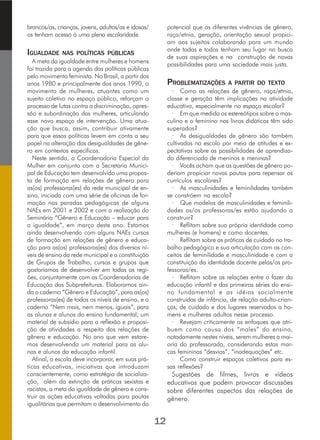 brancos/as, crianças, jovens, adultos/as e idosas/
os tenham acesso à uma plena escolaridade.
IGUALDADE NAS POLÍTICAS PÚBLICAS
A meta da igualdade entre mulheres e homens
foi trazida para a agenda das políticas públicas
pelo movimento feminista. No Brasil, a partir dos
anos 1980 e principalmente dos anos 1990, o
movimento de mulheres, atuantes como um
sujeito coletivo no espaço público, reforçam o
processo de lutas contra a discriminação, opres-
são e subordinação das mulheres, articulando
esse novo espaço de intervenção. Uma atua-
ção que busca, assim, contribuir ativamente
para que essas políticas levem em conta o seu
papel na alteração das desigualdades de gêne-
ro em contextos específicos.
Neste sentido, a Coordenadoria Especial da
Mulher em conjunto com a Secretaria Munici-
pal de Educação tem desenvolvido uma propos-
ta de formação em relações de gênero para
as(os) professoras(es) da rede municipal de en-
sino, iniciada com uma série de oficinas de for-
mação nas paradas pedagógicas de alguns
NAEs em 2001 e 2002 e com a realização do
Seminário “Gênero e Educação – educar para
a igualdade”, em março deste ano. Estamos
ainda desenvolvendo com alguns NAEs cursos
de formação em relações de gênero e educa-
ção para as(os) professoras(es) dos diversos ní-
veis de ensino da rede municipal e a constituição
de Grupos de Trabalho, cursos e grupos que
gostaríamos de desenvolver em todas as regi-
ões, conjuntamente com as Coordenadorias de
Educação das Subprefeituras. Elaboramos ain-
da o caderno “Gênero e Educação”, para as(os)
professoras(es) de todos os níveis de ensino, e o
caderno “Nem mais, nem menos, iguais”, para
as alunas e alunos do ensino fundamental; um
material de subsídio para a reflexão e proposi-
ção de atividades a respeito das relações de
gênero e educação. No ano que vem estare-
mos desenvolvendo um material para as alu-
nas e alunos da educação infantil.
Afinal, a escola deve incorporar, em suas prá-
ticas educativas, iniciativas que introduzam
conscientemente, como estratégia de socializa-
ção, além da extinção de práticas sexistas e
racistas, a meta da igualdade de gênero e cons-
truir as ações educativas voltadas para pautas
igualitárias que permitam o desenvolvimento do
potencial que as diferentes vivências de gênero,
raça/etnia, geração, orientação sexual propici-
am aos sujeitos colaborando para um mundo
onde todas e todos tenham seu lugar na busca
de suas aspirações e na construção de novas
possibilidades para uma sociedade mais justa.
PROBLEMATIZAÇÕES A PARTIR DO TEXTO
· Como as relações de gênero, raça/etnia,
classe e geração têm implicações na atividade
educativa, especialmente no espaço escolar?
· Em que medida os estereótipos sobre o mas-
culino e o feminino nos livros didáticos têm sido
superados?
· As desigualdades de gênero são também
cultivadas na escola por meio de atitudes e ex-
pectativas sobre as possibilidades de aprendiza-
do diferenciado de meninos e meninas?
· Vocês acham que as questões de gênero po-
deriam propiciar novas pautas para repensar os
currículos escolares?
· As masculinidades e feminilidades também
se constróem na escola?
· Que modelos de masculinidades e feminili-
dades as/os professoras/es estão ajudando a
construir?
· Reflitam sobre sua própria identidade como
mulheres (e homens) e como docentes.
· Reflitam sobre as práticas de cuidado no tra-
balho pedagógico e sua articulação com os con-
ceitos de feminilidade e masculinidade e com a
constituição da identidade docente pelas/os pro-
fessoras/es.
· Reflitam sobre as relações entre o fazer da
educação infantil e das primeiras séries do ensi-
no fundamental e as idéias socialmente
construídas de infância, de relação adulto-crian-
ças, de cuidado e dos lugares reservados a ho-
mens e mulheres adultos nesse processo.
· Revejam criticamente os enfoques que atri-
buem como causa dos “males” do ensino,
notadamente nestes níveis, serem mulheres a mai-
oria do professorado, considerando estas mar-
cas femininas “desvios”, “inadequações” etc.
· Como construir espaços coletivos para es-
sas reflexões?
Sugestões de filmes, livros e vídeos
educativos que podem provocar discussões
sobre diferentes aspectos das relações de
gênero.
12
 