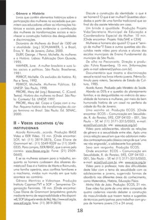 . Gênero e História
Livros que contêm elementos históricos sobre a
participação das mulheres na sociedade que per-
mitem aos educadores utilizar as informações his-
tóricas e sociais para evidenciar a contribuição
das mulheres às transformações sociais e reco-
nhecer a construção histórica das desigualdades
e discriminações.
Dicionário de Mulheres do Brasil de 1500 até
a atualidade. (org.) SCHUMAKER, S. e Brazil,
Érica, V. Rio de Janeiro; Zahar, 2000.
DUBY, George. / Perrot, Michelle. As mulheres
e a História. Lisboa: Publicação Dom Quixote,
1995.
HAHNER, June. A mulher brasileira e suas lu-
tas sociais e políticas. São Paulo: Brasiliense,
1981.
PERROT, Michelle. Os excluídos da história. RJ;
Paz e Terra, 1992.
PERROT, Michelle. Mulheres Públicas. Ed.
UNESP: São Paulo, 1998.
PRIORE, Mary del (org.) Bassanezi, C. (Coord.
Textos). História das mulheres no Brasil. São Pau-
lo: Contexto/ Ed. UNESP, 1997.
PRIORE, Mary del. Corpo a Corpo com a mu-
lher. Pequena história das transformações do cor-
po feminino no Brasil. São Paulo: Ed. SENAC,
2000.
II - VÍDEOS EDUCATIVOS E/OU
INSTITUCIONAIS
Acorda Raimundo...acorda. Produção IBASE
Vídeo e ISER Vídeo. 15 min. [Onde encontrar:
SOF, tel: (11) 3819-3876, Casa Eliane de
Grammont tel.: (11) 5549-9339 ou (11) 5549-
0335. Para compra, ISER/IBASE, que o envia pelo
correio. www.Ibase.org.br. Fone: (21) 2509-
0660].
E se as mulheres saíssem para o trabalho, en-
quanto os homens cuidassem dos afazeres do-
mésticos? Essa é a história de Marta e Raimundo,
uma família operária, seus conflitos familiares e
o machismo, vividos num mundo em que tudo
acontece ao contrário.
Gênero Mentiras e Videotape. Produção
Instituto Cajamar/TVT e SOF – Sempreviva Or-
ganização Feminista. 18 min. [Onde encontrar:
Casa Eliane de Grammont (empréstimo gratuito
mediante termo de responsabilidade e fita disponí-
vel),SOF(aluguelevendadafita),http://www.sof.org.br,
www.sof.org.br, fone: (11) 3819-3876].
Discute a construção da identidade: o que é
ser homem? O que é ser mulher? Questões abor-
dadas a partir de uma família tradicional que ao
final do dia assiste televisão em casa.
Um brinde à igualdade. Produção Projeto
Vida/Secretaria Municipal de Educação e
Coordenadoria Especial da Mulher. 10 min.
[Onde encontrar: Projeto Vida/SME e CEM]
Mulheres e homens são iguais? O que é “servi-
ço de mulher”? Essas e outras questões são dis-
cutidas neste vídeo para alunas e alunos das
escolas municipais de Ensino Fundamental do
município de São Paulo.
De olho no Preconceito. Direção e produ-
ção: Fúlvia Rosemberg. 15 min. [Informações
pelo e-mail aderene@yahoo.com.br].
Documentário que mostra a discriminação
sexual e racial nos livros infanto-juvenis. Prêmio Es-
tímulo para roteiro, Secretaria de Estado da Cul-
tura, 1985.
Acorda Aurora. Produzido pelo Ministério da Saúde.
Aborda as DSTs e a questão do planejamento
familiar, e as desigualdades na vivência da sexu-
alidade de homens e mulheres, por meio da bem
humorada história de um casal na periferia da
cidade do Rio de Janeiro.
Uma vezinha só. Produção ECOS. [Onde
encontrar: ECOS – Comunicação em Sexualida-
de, R. do Paraíso, 592, CEP 04103 – 001, São
Paulo – SP, tel (11) 3171-3315/0503, e-mail:
ecos@uol.com.br, site: www.ecos.org.br].
Vídeo para adolescentes, aborda as relações
de gênero e a sexualidade entre eles. Após uma
única relação sexual em que não adotaram méto-
dos contraceptivos pela clássica crença de que ‘uma
vez não engravida’, a adolescente fica grávida.
Sexo sem vergonha. Produção ECOS.
Onde encontrar: ECOS – Comunicação em
Sexualidade, R. do Paraíso, 592, CEP 04103 –
001, São Paulo – SP, tel (11) 3171-3315/0503,
e-mail: ecos@uol.com.br, site: www.ecos.org.br
Vídeo para o professor, trata das dificuldades
deste lidar com o tema da sexualidade com os
adolescentes e jovens, sugerindo formas de
abordá-lo nas diferentes áreas do conhecimento,
como Matemática, História, Educação Física.
Minha Vida de João. Produção: ECOS, 21 min.
Esse vídeo faz parte de uma série composta de
quatro cadernos visando debater a construção
da masculinidade que trazem textos e sugestões
de técnicas participativas para trabalhar com gru-
pos de homens jovens (15 e 24 anos).
18
 