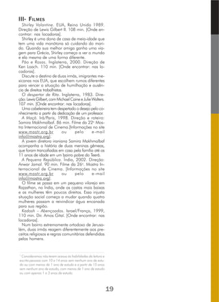 III- FILMES
Shirley Valantine. EUA, Reino Unido 1989.
Direção de Lewis Gilbert II. 108 min. [Onde en-
contrar: nas locadoras].
Shirley é uma dona de casa de meia-idade que
tem uma vida monótona só cuidando do mari-
do. Quando sua melhor amiga ganha uma via-
gem para Grécia, Shirley começa a ver o mundo
e ela mesma de uma forma diferente.
Pão e Rosas. Inglaterra, 2000. Direção de
Ken Loach. 110 min. [Onde encontrar: nas lo-
cadoras].
Discute o destino de duas irmãs, imigrantes me-
xicanas nos EUA, que escolhem rumos diferentes
para vencer a situação de humilhação e ausên-
cia de direitos trabalhistas.
O despertar de Rita. Inglaterra, 1983. Dire-
ção:LewisGilbert,comMichaelCaineeJulieWalters.
107 min. [Onde encontrar: nas locadoras].
Uma cabeleireira tem despertado o desejo pelo co-
nhecimento a partir da dedicação de um professor.
A Maçã. Irã/Paris, 1998. Direção e roteiro:
Samira Makhmalbaf. 86 min. Filme da 22a
Mos-
tra Internacional de Cinema.[Informações no site
www.mostr.org.br ou pelo e-mail
info@mostra.org].
A jovem diretora iraniana Samira Makhmalbaf
acompanha a história de duas meninas gêmeas,
que foram trancafiadas em casa pela família até os
11 anos de idade em um bairro pobre do Teerã.
A Pequena República. Índia, 2002. Direção:
Anwar Jamal. 90 min. Filme da 26a
. Mostra In-
ternacional de Cinema. [Informações no site
www.mostr.org.br ou pelo e-mail
info@mostra.org].
O filme se passa em um pequeno vilarejo em
Rajasthan, na Índia, onde as castas mais baixas
e as mulheres têm poucos direitos. Essa injusta
situação social começa a mudar quando quatro
mulheres passam a reivindicar água encanada
para sua região.
Kadosh – Abençoados. Israel/França, 1999,
110 min. Dir. Amos Gitaï. [Onde encontrar: nas
locadoras].
Num bairro extremamente ortodoxo de Jerusa-
lém, duas irmãs reagem diferentemente aos pre-
ceitos religiosos e regras comunitárias defendidas
pelos homens.
______________________________________________________________________________
1
Consideramos não terem acesso às habilidades da leitura e
escrita pessoas com 10 a 14 anos sem nenhum ano de estu-
do ou com menos de 1 ano de estudo e a partir de 15 anos
sem nenhum ano de estudo, com menos de 1 ano de estudo
ou com apenas 1 a 3 anos de estudo.
19
 