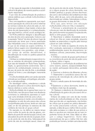 4- Ser capaz de responder à diversidade racial,
cultural e de gênero de maneira positiva e social-
mente responsável;
É por meio da contextualização de produtos e
valores estéticos que a atitude multiculturalista é
desenvolvida.
Para uma experiência cognoscente, que impul-
sione a percepção da cultura do outro e relativize
as normas e valores da cultura de cada um, terí-
amos que considerar o fazer (ação), a leitura das
obras de arte (apreciação) e a contextualização,
quer seja histórica, cultural, social, ecológica etc.
Os PCNs preferiram designar a decodificação
da obra de arte como apreciação. Costumo usar
a expressão “leitura” da obra de arte em lugar de
apreciação por temer que o termo apreciação
seja interpretado como um mero deslumbramen-
to que vai do arrepio ao suspiro romântico. A
palavra leitura sugere uma interpretação para a
qual colaboram uma gramática, uma sintaxe ,
um campo de sentido decodificável, a
decodificação do mundo e a poética pessoal do
decodificador.
A ênfase na contextualização é essencial em to-
das as vertentes da educação contemporânea,
quer seja ela baseada em Paulo Freire, Vygotski,
Apple, ou genericamente construtivista. Sem o
exercício da contextualização corremos o risco
de que, do ponto de vista da Arte, a pluralidade
cultural se limite a uma abordagem meramente
aditiva.
A multiculturalidade aditiva vem sendo veemente
criticada por sociólogos, antropólogos, educado-
res e arte-educadores.
Por abordagem aditiva, entendemos a atitude
de apenas adicionar à cultura dominante alguns
tópicos relativos a outras culturas.
Multiculturalidade não é apenas fazer cocar no
Dia do Índio, nem tão pouco fazer ovos de páscoa
ucranianos ou dobraduras japonesas ou qual-
quer outra atividade clichê de outra cultura.
O que precisamos é manter uma atmosfera in-
vestigadora na sala de aula acerca das culturas
compartilhadas pelos alunos, tendo em vista que
cada um de nós participa no exercício da vida
cotidiana de mais de um grupo cultural
Por exemplo, eu me defino ao mesmo tempo
como mulher do ponto de vista de gênero, nor-
destina do ponto de vista da locação cultural, arte
educadora do ponto de vista da ocupação, bran-
ca do ponto de vista da etnia, heterossexual do
ponto de vista da orientação sexual, classe mé-
dia do ponto de vista da renda. Portanto, perten-
ço a alguns grupos de cultura dominante, mas
também pertenço a grupos culturais discrimina-
dos como o de mulheres e de nordestinos em São
Paulo, além de que, como arte-educadora, sou
discriminada por artistas, historiadores e críticos,
os grupos dominantes na área de Arte.
Diria que, para termos uma educação
multiculturalista crítica em Arte, é necessário:
1-Promover o entendimento de cruzamentos
culturais por meio da identificação de similarida-
des, particularmente nos papeis e funções da arte,
dentro e entre grupos culturais;
2- Reconhecer e celebrar diversidade racial e
cultural em Arte em nossa sociedade, enquanto
também se potencializa o orgulho pela herança
cultural em cada indivíduo;
3- Incluir em todos os aspectos do ensino da
Arte ( produção, apreciação e contextualização)
problematizações acerca de etnocentrismo, es-
tereótipos culturais, preconceitos, discriminação
, racismo;
4- Enfatizar o estudo de grupos particulares e/
ou minoritários do ponto de vista do poder como
mulheres, índios e negros;
5- Possibilitar a confrontação de problemas tais
como racismo, sexismo, excepcionalidade física
ou mental, participação democrática, paridade
de poder;
6- Examinar a dinâmica de diferentes culturas;
7- Desenvolver a consciência acerca dos me-
canismos de manutenção da cultura dentro de
grupos sociais;
8-Incluir o estudo acerca da transmissão de valo-
res;
9-Questionar a cultura dominante, latente ou
manifesta e todo tipo de opressão;
10- Destacar a relevância da informação para
a flexibilização do gosto e do juízo acerca de ou-
tras culturas.
Embora isto esteja com cara de dez manda-
mentos da multiculturalidade em Arte, arriscaria
dizer que não são um regulamento, mas lembre-
tes críticos que se postos em prática desmentiri-
am muitos preconceitos culturais, como, por
exemplo, a idéia de que a melhor Arte é a produ-
zida pelos europeus e a idéia de que pintura a
óleo e a escultura em mármore são as mais im-
portantes formas de Arte. Estas idéias só refor-
çam o código hegemônico. Outra idéia
preconceituosa de que a melhor Arte tem sido
produzida por homens, também seria desmentida
22
 
